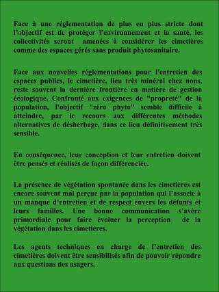 Face à une réglementation de plus en plus stricte dont
l’objectif est de protéger l’environnement et la santé, les
collectivités seront amenées à considérer les cimetières
comme des espaces gérés sans produit phytosanitaire.
Face aux nouvelles réglementations pour l'entretien des
espaces publics, le cimetière, lieu très minéral chez nous,
reste souvent la dernière frontière en matière de gestion
écologique. Confronté aux exigences de "propreté" de la
population, l'objectif "zéro phyto" semble difficile à
atteindre, par le recours aux différentes méthodes
alternatives de désherbage, dans ce lieu définitivement très
sensible.
En conséquence, leur conception et leur entretien doivent
être pensés et réalisés de façon différenciée.
La présence de végétation spontanée dans les cimetières est
encore souvent mal perçue par la population qui l’associe à
un manque d’entretien et de respect envers les défunts et
leurs familles. Une bonne communication s’avère
primordiale pour faire évoluer la perception de la
végétation dans les cimetières.
Les agents techniques en charge de l’entretien des
cimetières doivent être sensibilisés afin de pouvoir répondre
aux questions des usagers.
 