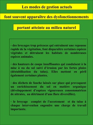 Les modes de gestion actuels
font souvent apparaître des dysfonctionnements
portant atteinte au milieu naturel
- des broyages trop précoces qui entrainent une repousse
rapide de la végétation, font disparaître certaines espèces
végétales et détruisent les habitats de nombreuses
espèces animales.
- des hauteurs de coupe insuffisantes qui conduisent à la
mise à nu du sol suivi d’érosion par les fortes pluies
(déstabilisation du talus). Elles mettent en péril
également certaines plantes.
- des déchets de fauche laissés sur place qui provoquent
un enrichissement du sol en matière organique
(développement d’espèces vigoureuses consommatrices
de nitrates, au détriment d’une flore diversifiée).
- le broyage complet de l’accotement et du talus à
chaque intervention engendre une charge de travail
importante.
 