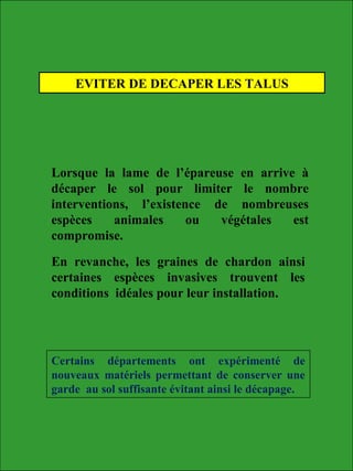 EVITER DE DECAPER LES TALUS
Lorsque la lame de l’épareuse en arrive à
décaper le sol pour limiter le nombre
interventions, l’existence de nombreuses
espèces animales ou végétales est
compromise.
En revanche, les graines de chardon ainsi
certaines espèces invasives trouvent les
conditions idéales pour leur installation.
Certains départements ont expérimenté de
nouveaux matériels permettant de conserver une
garde au sol suffisante évitant ainsi le décapage.
 