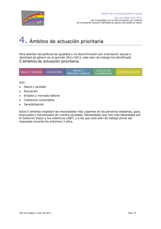 Gestión de la diversidad afectivo-sexual
Plan de trabajo 2011-2013
por la igualdad y la no discriminación por motivos
de orientación sexual e identidad de género del Gobierno Vasco
Plan de trabajo Julio de 2011. Pág. 10
4. Ámbitos de actuación prioritaria
Para abordar las políticas de igualdad y no discriminación por orientación sexual e
identidad de género en el periodo 2011-2013, este plan de trabajo ha identificado
5 ámbitos de actuación prioritaria.
SALUD Y SANIDAD EDUCACIÓN
EMPLEO Y
MERCADO LABORAL
COLECTIVOS
VULNERABLES
SENSIBILIZACIÓN
Son:
• Salud y sanidad
• Educación
• Empleo y mercado laboral
• Colectivos vulnerables
• Sensibilización
Estos 5 ámbitos engloban las necesidades más urgentes de las personas lesbianas, gays,
bisexuales y transexuales de nuestra sociedad. Necesidades que han sido detectadas por
el Gobierno Vasco y los colectivos LGBT, y a las que este plan de trabajo prevé dar
respuesta durante los próximos 3 años.
 