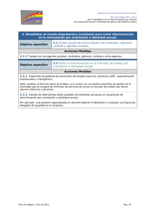 Gestión de la diversidad afectivo-sexual
Plan de trabajo 2011-2013
por la igualdad y la no discriminación por motivos
de orientación sexual e identidad de género del Gobierno Vasco
Plan de trabajo Julio de 2011. Pág. 19
2. Sensibilizar al mundo empresarial y económico para evitar discriminación
en la contratación por orientación o identidad sexual.
Objetivo específico
2.1 Iniciar cauces de comunicación con sindicatos, patronal,
Lanbide y agentes sociales.
Acciones/Medidas
2.1.1 Trabajo con los agentes sociales: sindicatos, patronal, Lanbide y otros agentes.
Objetivo específico
2.2 Evitar la discriminación en el mercado de trabajo por
orientación o identidad sexual.
Acciones/Medidas
2.2.1 Desarrollo de políticas de promoción del empleo para los colectivos LGBT, especialmente
transexuales y transgénero.
Nota: Lanbide, el Servicio Vasco de Empleo, va a contar con una política específica de gestión de la
diversidad que se ocupará de minimizar las barreras de acceso al mercado de trabajo que tienen
algunos colectivos y personas.
2.2.2 Estudio de alternativas sobre posibles herramientas de apoyo en situaciones de
discriminación por orientación o identidad sexual.
Por ejemplo: una persona especializada en derecho laboral en Berdindu! o impulsar una figura de
delegado de igualdad en la empresa.
 