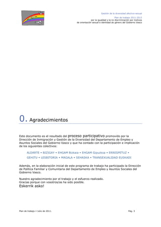 Gestión de la diversidad afectivo-sexual
Plan de trabajo 2011-2013
por la igualdad y la no discriminación por motivos
de orientación sexual e identidad de género del Gobierno Vasco
Plan de trabajo Julio de 2011. Pág. 3
0. Agradecimientos
Este documento es el resultado del proceso participativo promovido por la
Dirección de Inmigración y Gestión de la Diversidad del Departamento de Empleo y
Asuntos Sociales del Gobierno Vasco y que ha contado con la participación e implicación
de los siguientes colectivos:
ALDARTE BIZIGAY EHGAM Bizkaia EHGAM Gipuzkoa ERRESPETUZ
GEHITU LESBITORIA MAGALA SEHASKA TRANSEXUALIDAD EUSKADI
Además, en la elaboración inicial de este programa de trabajo ha participado la Dirección
de Política Familiar y Comunitaria del Departamento de Empleo y Asuntos Sociales del
Gobierno Vasco.
Nuestro agradecimiento por el trabajo y el esfuerzo realizado.
Gracias porque con vosotros/as ha sido posible.
Eskerrik asko!
 