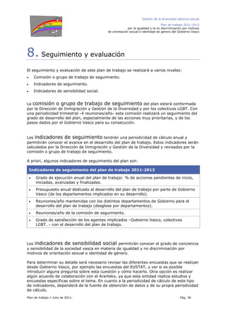 Gestión de la diversidad afectivo-sexual
Plan de trabajo 2011-2013
por la igualdad y la no discriminación por motivos
de orientación sexual e identidad de género del Gobierno Vasco
Plan de trabajo Julio de 2011. Pág. 36
8. Seguimiento y evaluación
El seguimiento y evaluación de este plan de trabajo se realizará a varios niveles:
• Comisión o grupo de trabajo de seguimiento.
• Indicadores de seguimiento.
• Indicadores de sensibilidad social.
La comisión o grupo de trabajo de seguimiento del plan estará conformada
por la Dirección de Inmigración y Gestión de la Diversidad y por los colectivos LGBT. Con
una periodicidad trimestral -4 reuniones/año- esta comisión realizará un seguimiento del
grado de desarrollo del plan, especialmente de las acciones muy prioritarias, y de los
pasos dados por el Gobierno Vasco para su consecución.
Los indicadores de seguimiento tendrán una periodicidad de cálculo anual y
permitirán conocer el avance en el desarrollo del plan de trabajo. Estos indicadores serán
calculados por la Dirección de Inmigración y Gestión de la Diversidad y revisados por la
comisión o grupo de trabajo de seguimiento.
A priori, algunos indicadores de seguimiento del plan son:
Indicadores de seguimiento del plan de trabajo 2011-2013
• Grado de ejecución anual del plan de trabajo: % de acciones pendientes de inicio,
iniciadas, avanzadas y finalizadas.
• Presupuesto anual dedicado al desarrollo del plan de trabajo por parte de Gobierno
Vasco (de los departamentos implicados en su desarrollo).
• Reuniones/año mantenidas con los distintos departamentos de Gobierno para el
desarrollo del plan de trabajo (desglose por departamentos).
• Reuniones/año de la comisión de seguimiento.
• Grado de satisfacción de los agentes implicados –Gobierno Vasco, colectivos
LGBT…- con el desarrollo del plan de trabajo.
Los indicadores de sensibilidad social permitirán conocer el grado de conciencia
y sensibilidad de la sociedad vasca en materia de igualdad y no discriminación por
motivos de orientación sexual e identidad de género.
Para determinar su detalle será necesario revisar las diferentes encuestas que se realizan
desde Gobierno Vasco, por ejemplo las encuestas del EUSTAT, y ver si es posible
introducir alguna pregunta sobre esta cuestión y cómo hacerlo. Otra opción es realizar
algún acuerdo de colaboración con el Ararteko, ya que esta entidad realiza estudios y
encuestas específicas sobre el tema. En cuanto a la periodicidad de cálculo de este tipo
de indicadores, dependerá de la fuente de obtención de datos y de su propia periodicidad
de cálculo.
 