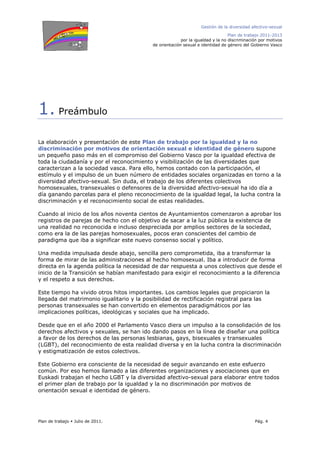 Gestión de la diversidad afectivo-sexual
Plan de trabajo 2011-2013
por la igualdad y la no discriminación por motivos
de orientación sexual e identidad de género del Gobierno Vasco
Plan de trabajo Julio de 2011. Pág. 4
1. Preámbulo
La elaboración y presentación de este Plan de trabajo por la igualdad y la no
discriminación por motivos de orientación sexual e identidad de género supone
un pequeño paso más en el compromiso del Gobierno Vasco por la igualdad efectiva de
toda la ciudadanía y por el reconocimiento y visibilización de las diversidades que
caracterizan a la sociedad vasca. Para ello, hemos contado con la participación, el
estímulo y el impulso de un buen número de entidades sociales organizadas en torno a la
diversidad afectivo-sexual. Sin duda, el trabajo de los diferentes colectivos
homosexuales, transexuales o defensores de la diversidad afectivo-sexual ha ido día a
día ganando parcelas para el pleno reconocimiento de la igualdad legal, la lucha contra la
discriminación y el reconocimiento social de estas realidades.
Cuando al inicio de los años noventa cientos de Ayuntamientos comenzaron a aprobar los
registros de parejas de hecho con el objetivo de sacar a la luz pública la existencia de
una realidad no reconocida e incluso despreciada por amplios sectores de la sociedad,
como era la de las parejas homosexuales, pocos eran conscientes del cambio de
paradigma que iba a significar este nuevo consenso social y político.
Una medida impulsada desde abajo, sencilla pero comprometida, iba a transformar la
forma de mirar de las administraciones al hecho homosexual. Iba a introducir de forma
directa en la agenda política la necesidad de dar respuesta a unos colectivos que desde el
inicio de la Transición se habían manifestado para exigir el reconocimiento a la diferencia
y el respeto a sus derechos.
Este tiempo ha vivido otros hitos importantes. Los cambios legales que propiciaron la
llegada del matrimonio igualitario y la posibilidad de rectificación registral para las
personas transexuales se han convertido en elementos paradigmáticos por las
implicaciones políticas, ideológicas y sociales que ha implicado.
Desde que en el año 2000 el Parlamento Vasco diera un impulso a la consolidación de los
derechos afectivos y sexuales, se han ido dando pasos en la línea de diseñar una política
a favor de los derechos de las personas lesbianas, gays, bisexuales y transexuales
(LGBT), del reconocimiento de esta realidad diversa y en la lucha contra la discriminación
y estigmatización de estos colectivos.
Este Gobierno era consciente de la necesidad de seguir avanzando en este esfuerzo
común. Por eso hemos llamado a las diferentes organizaciones y asociaciones que en
Euskadi trabajan el hecho LGBT y la diversidad afectivo-sexual para elaborar entre todos
el primer plan de trabajo por la igualdad y la no discriminación por motivos de
orientación sexual e identidad de género.
 