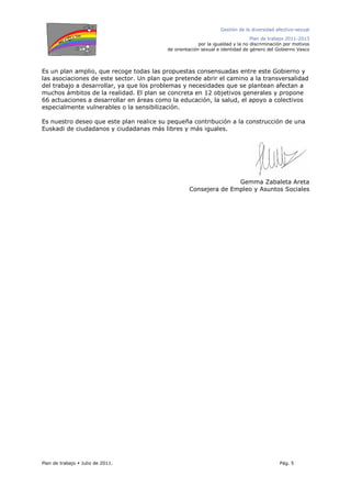Gestión de la diversidad afectivo-sexual
Plan de trabajo 2011-2013
por la igualdad y la no discriminación por motivos
de orientación sexual e identidad de género del Gobierno Vasco
Plan de trabajo Julio de 2011. Pág. 5
Es un plan amplio, que recoge todas las propuestas consensuadas entre este Gobierno y
las asociaciones de este sector. Un plan que pretende abrir el camino a la transversalidad
del trabajo a desarrollar, ya que los problemas y necesidades que se plantean afectan a
muchos ámbitos de la realidad. El plan se concreta en 12 objetivos generales y propone
66 actuaciones a desarrollar en áreas como la educación, la salud, el apoyo a colectivos
especialmente vulnerables o la sensibilización.
Es nuestro deseo que este plan realice su pequeña contribución a la construcción de una
Euskadi de ciudadanos y ciudadanas más libres y más iguales.
Gemma Zabaleta Areta
Consejera de Empleo y Asuntos Sociales
 