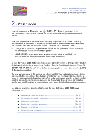Gestión de la diversidad afectivo-sexual
Plan de trabajo 2011-2013
por la igualdad y la no discriminación por motivos
de orientación sexual e identidad de género del Gobierno Vasco
Plan de trabajo Julio de 2011. Pág. 6
2. Presentación
Este documento es el Plan de trabajo 2011-2013 por la igualdad y la no
discriminación por motivos de orientación sexual e identidad de género del Gobierno
Vasco.
Este plan responde a la necesidad de planificar y programar las acciones a liderar y
desarrollar en la gestión de la diversidad afectivo-sexual por diferentes Departamentos
del Gobierno Vasco en los próximos 3 años. Y lo hace con 2 objetivos claros:
• Trabajar en el desarrollo de políticas públicas de igualdad y no discriminación
por orientación sexual e identidad de género.
• Sensibilizar a la sociedad vasca y a sus agentes sobre la igualdad y no
discriminación por orientación sexual e identidad de género.
El plan de trabajo 2011-2013 ha sido elaborado por la Dirección de Inmigración y Gestión
de la Diversidad del Departamento de Empleo y Asuntos Sociales del Gobierno Vasco en
colaboración con los colectivos de lesbianas, gays, bisexuales y transexuales (LGBT)
de Euskadi interesados.
Durante varios meses, la Dirección y los colectivos LGBT han trabajado juntos en definir
las necesidades, los ámbitos de actuación prioritarios y las medidas más importantes a
poner en marcha durante los próximos 3 años en las políticas de gestión de la diversidad
afectivo-sexual. Por tanto, este documento es el resultado de un proceso participativo
que ha sido posible gracias al compromiso y buen hacer de todos los agentes implicados.
Las páginas siguientes detallan el contenido del plan de trabajo 2011-2013, cuya
estructura es:
• Contexto y marco de referencia…………………………………………………… Pág. 7
• Ámbitos de actuación prioritaria……………………………………………….... Pág. 10
• Entidades implicadas……………………………………………………………….…….Pág. 11
• Contenido: objetivos y acciones………………………………………………….. Pág. 12
• Acciones prioritarias ….…………………………………………………………….…. Pág. 25
• Seguimiento y evaluación……………………………………………………..……. Pág. 36
 