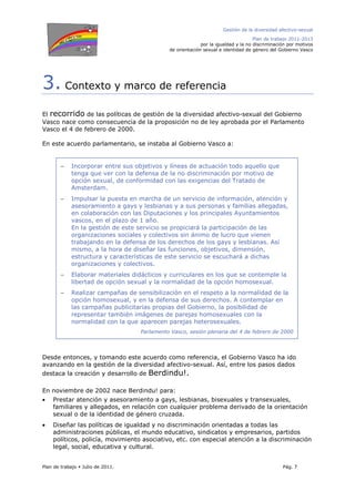 Gestión de la diversidad afectivo-sexual
Plan de trabajo 2011-2013
por la igualdad y la no discriminación por motivos
de orientación sexual e identidad de género del Gobierno Vasco
Plan de trabajo Julio de 2011. Pág. 7
3. Contexto y marco de referencia
El recorrido de las políticas de gestión de la diversidad afectivo-sexual del Gobierno
Vasco nace como consecuencia de la proposición no de ley aprobada por el Parlamento
Vasco el 4 de febrero de 2000.
En este acuerdo parlamentario, se instaba al Gobierno Vasco a:
Desde entonces, y tomando este acuerdo como referencia, el Gobierno Vasco ha ido
avanzando en la gestión de la diversidad afectivo-sexual. Así, entre los pasos dados
destaca la creación y desarrollo de Berdindu!.
En noviembre de 2002 nace Berdindu! para:
• Prestar atención y asesoramiento a gays, lesbianas, bisexuales y transexuales,
familiares y allegados, en relación con cualquier problema derivado de la orientación
sexual o de la identidad de género cruzada.
• Diseñar las políticas de igualdad y no discriminación orientadas a todas las
administraciones públicas, el mundo educativo, sindicatos y empresarios, partidos
políticos, policía, movimiento asociativo, etc. con especial atención a la discriminación
legal, social, educativa y cultural.
− Incorporar entre sus objetivos y líneas de actuación todo aquello que
tenga que ver con la defensa de la no discriminación por motivo de
opción sexual, de conformidad con las exigencias del Tratado de
Amsterdam.
− Impulsar la puesta en marcha de un servicio de información, atención y
asesoramiento a gays y lesbianas y a sus personas y familias allegadas,
en colaboración con las Diputaciones y los principales Ayuntamientos
vascos, en el plazo de 1 año.
En la gestión de este servicio se propiciará la participación de las
organizaciones sociales y colectivos sin ánimo de lucro que vienen
trabajando en la defensa de los derechos de los gays y lesbianas. Así
mismo, a la hora de diseñar las funciones, objetivos, dimensión,
estructura y características de este servicio se escuchará a dichas
organizaciones y colectivos.
− Elaborar materiales didácticos y curriculares en los que se contemple la
libertad de opción sexual y la normalidad de la opción homosexual.
− Realizar campañas de sensibilización en el respeto a la normalidad de la
opción homosexual, y en la defensa de sus derechos. A contemplar en
las campañas publicitarias propias del Gobierno, la posibilidad de
representar también imágenes de parejas homosexuales con la
normalidad con la que aparecen parejas heterosexuales.
Parlamento Vasco, sesión plenaria del 4 de febrero de 2000
 