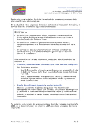 Gestión de la diversidad afectivo-sexual
Plan de trabajo 2011-2013
por la igualdad y la no discriminación por motivos
de orientación sexual e identidad de género del Gobierno Vasco
Plan de trabajo Julio de 2011. Pág. 8
Desde entonces y hasta hoy Berdindu! ha realizado las tareas encomendadas, bajo
diferentes fórmulas administrativas.
En la actualidad, y tras un periodo de revisión participada e introducción de mejoras, el
servicio Berdindu! presenta las siguientes características:
No obstante, en la revisión del funcionamiento de Berdindu! realizada durante el año
2010 por el Gobierno Vasco y los colectivos LGBT, se detectó un aspecto de mejora
importante.
Berdindu! es:
• Un servicio de responsabilidad pública dependiente de la Dirección de
Inmigración y Gestión de la Diversidad del Departamento de Empleo y
Asuntos Sociales del Gobierno Vasco.
• Un servicio que combina la gestión directa con la gestión indirecta,
apoyándose para ello en el asesoramiento de las asociaciones LGBT de la
CAPV.
• Un servicio que basa su funcionamiento en el trabajo en red con los
colectivos LGBT y en la territorialidad como garantía de una atención
cercana al ciudadano/a.
Para desarrollar sus tareas y cometidos, el esquema de funcionamiento de
Berdindu! es:
• Atención y asesoramiento a los colectivos LGBT, familias y allegados
Hay 2 niveles de atención:
− Nivel 1. Información, orientación y coordinación, con una gestión directa
de Gobierno Vasco, a partir de un servicio telefónico, correo electrónico
y vía web.
− Nivel 2. Asesoramiento a nivel psicológico, jurídico y acompañamiento
individual y grupal: servicio público en gestión indirecta y coordinado
desde Gobierno Vasco.
• Diseño de políticas de igualdad y no discriminación
El diseño y desarrollo de políticas de igualdad y no discriminación
corresponde al Gobierno Vasco; y en concreto, a la Dirección de Inmigración
y Gestión de la Diversidad del Departamento de Empleo y Asuntos Sociales.
Además, se apoya en el trabajo en red y participado con los colectivos LGBT
interesados.
 