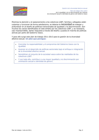 Gestión de la diversidad afectivo-sexual
Plan de trabajo 2011-2013
por la igualdad y la no discriminación por motivos
de orientación sexual e identidad de género del Gobierno Vasco
Plan de trabajo Julio de 2011. Pág. 9
Mientras la atención y el asesoramiento a los colectivos LGBT, familias y allegados están
cubiertos y funcionan de forma satisfactoria, se detecta la necesidad de trabajar y
profundizar en el diseño de políticas transversales de igualdad y no discriminación. Son
muchos los vacíos identificados en este ámbito por los colectivos LGBT, y es necesario,
casi imprescindible, darles respuesta a través del diseño y puesta en marcha de políticas
activas por parte del Gobierno Vasco.
Y para ello surge este plan de trabajo 2011-2013 para la gestión de la diversidad
afectivo-sexual. Un plan que persigue:
• Concretar la responsabilidad y el compromiso del Gobierno Vasco con la
igualdad.
• Avanzar en el desarrollo de políticas sectoriales bajo el enfoque e integración
de la diversidad afectivo sexual.
• Sensibilizar al conjunto de la sociedad vasca sobre las realidades de los
colectivos LGBT.
• Y con todo ello, contribuir a una mayor igualdad y no discriminación por
orientación sexual e identidad de género.
 