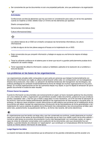 Ser conscientes de que los documentos no son una propiedad particular, sino que pertenecen a la organización



     Actividades

     Confeccionad una lista de elementos que hay que tener en consideración para cada uno de los tres apartados
     cuando se implanta un SGD. Debéis incluir un mínimo de tres elementos por apartado.

     Diseño conceptual (lista)

     Herramientas informáticas (lista)

     Cultura informacional (lista)




     Los pilares básicos de un SGD son el diseño conceptual, las herramientas informáticas y la cultura
     informacional.

     La falta de alguno de los tres pilares asegura el fracaso en la implantación de un SGD.



     Estar convencidos de que compartir información y trabajar en equipo es una forma de mejorar el trabajo
     realizado.

     Tener la suficiente confianza en el sistema para no tener que recurrir a guardar particularmente pruebas de la
     realización de nuestro trabajo.

     Tener capacidad de utilizar la información, evaluar su fiabilidad y aplicarla en la resolución de un problema o
     toma de decisión.

Los problemas en las bases de las organizaciones

Las organizaciones actuales están compuestas en gran parte por personas que trabajan fundamentalmente con
documentos e información (en inglés se utiliza la denominación white collar, en contraposición con los trabajadores
directos de la producción, blue collar). La aplicación de distintas tendencias del management, las tecnologías y las
políticas estratégicas ha cambiado fundamentalmente la forma de trabajar de muchas organizaciones en muy poco
tiempo. En muchas organizaciones se han ido quemando etapas muy rápido, lo que ha dejado la sensación de que la
gestión documental no acaba de estar resuelta:

Primero fueron los papeles

Cuando la información se documentaba casi exclusivamente en papel, se hacía necesario gestionar los documentos
con unos criterios de orden y organización que permitieran acceder a tales documentos, preservar los que constituían
prueba o aportaban valor, y tirar los que a medio o largo plazo no eran necesarios, con el fin de evitar la saturación de
los archivos. Esta función estaba perfectamente definida en las organizaciones de hace sesenta y cincuenta años. Sin
embargo, en algunos casos empiezan a existir disfunciones en este sistema que provienen de la multiplicación de los
documentos que deben manejar las organizaciones (introducción de las fotocopiadoras de forma generalizada) y de l
implantación de nuevos sistemas de gestión de la información (los ordenadores) y las comunicaciones (el télex, pero
sobre todo, posteriormente, la popularización del fax y, de forma más reciente, del correo electrónico).



En organizaciones que han tenido una larga vida y que han conservado sus archivos, puede observarse en muchos
casos una ruptura en las series de documentación conservada que se hace muy visible a partir de los años setenta. L
normal en este tiempo es encontrar documentación mucho más desorganizada, con numerosas copias, en cajas y
cajas de cintas de ordenador conservadas como sustitución de los documentos, pero que obviamente hoy son
ilegibles; o grandes listados de ordenador en "papel pijama", que constituyen un rompecabezas difícil de reconstruir
cuando se intenta obtener información de esta época.

Luego llegaron los datos

La creación de bases de datos corporativas que se almacenan en los grandes ordenadores permite acceder a la
 