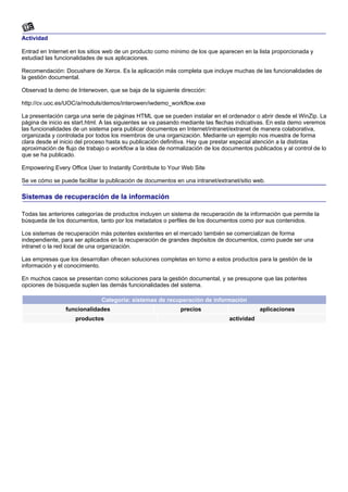 Actividad

Entrad en Internet en los sitios web de un producto como mínimo de los que aparecen en la lista proporcionada y
estudiad las funcionalidades de sus aplicaciones.

Recomendación: Docushare de Xerox. Es la aplicación más completa que incluye muchas de las funcionalidades de
la gestión documental.

Observad la demo de Interwoven, que se baja de la siguiente dirección:

http://cv.uoc.es/UOC/a/moduls/demos/interowen/iwdemo_workflow.exe

La presentación carga una serie de páginas HTML que se pueden instalar en el ordenador o abrir desde el WinZip. La
página de inicio es start.html. A las siguientes se va pasando mediante las flechas indicativas. En esta demo veremos
las funcionalidades de un sistema para publicar documentos en Internet/intranet/extranet de manera colaborativa,
organizada y controlada por todos los miembros de una organización. Mediante un ejemplo nos muestra de forma
clara desde el inicio del proceso hasta su publicación definitiva. Hay que prestar especial atención a la distintas
aproximación de flujo de trabajo o workflow a la idea de normalización de los documentos publicados y al control de lo
que se ha publicado.

Empowering Every Office User to Instantly Contribute to Your Web Site

Se ve cómo se puede facilitar la publicación de documentos en una intranet/extranet/sitio web.

Sistemas de recuperación de la información

Todas las anteriores categorías de productos incluyen un sistema de recuperación de la información que permite la
búsqueda de los documentos, tanto por los metadatos o perfiles de los documentos como por sus contenidos.

Los sistemas de recuperación más potentes existentes en el mercado también se comercializan de forma
independiente, para ser aplicados en la recuperación de grandes depósitos de documentos, como puede ser una
intranet o la red local de una organización.

Las empresas que los desarrollan ofrecen soluciones completas en torno a estos productos para la gestión de la
información y el conocimiento.

En muchos casos se presentan como soluciones para la gestión documental, y se presupone que las potentes
opciones de búsqueda suplen las demás funcionalidades del sistema.

                              Categoría: sistemas de recuperación de información
                 funcionalidades                             precios                        aplicaciones
                    productos                                                   actividad
 