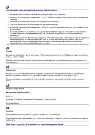 Funcionalidades de los sistemas de recuperación de la información

      Recuperación por cualquier cadena de texto que aparezca en los documentos.
      Aplicación de los operadores booleanos (Y, O, NOT), aritméticos y de proximidad para construir estrategias de
      búsqueda.
      Búsqueda de cadenas de texto dentro de una palabra (truncamientos).
      Cálculo de relevancia de las respuestas sobre la pregunta formulada.
      Búsqueda por ejemplo (query by example). Cuando se localiza un documento se buscan otros similares a partir
      de su contenido.
      Búsquedas semánticas. Los sistemas son capaces de "entender" la pregunta y responder con documentos de
      su contexto semántico. Para ello es necesario que los sistemas tengan cargado un contexto semántico
      (diccionarios).
      Búsquedas por patrones. Se busca por los patrones informáticos, no por las cadenas de caracteres. Este hecho
      permite la búsqueda de palabras mal escritas, tanto en la búsqueda como en el documento. Este tipo de
      búsquedas abre muchas posibilidades en lo concerniente a las imágenes, ya que pueden recuperarse
      imágenes similares sin necesidad de buscar en un texto.




Precios

Son sistemas sofisticados y, por lo tanto, caros. Podemos encontrarlos a partir de 10.000 euros, según el entorno en
el que se vayan a instalar.

De todos modos, es difícil identificar el precio de forma independiente, ya que se suelen vender acompañados de
otras soluciones.



Aplicaciones

Se aplican en la recuperación de grandes cantidades de información. Podemos encontrarlos en buscadores de
Internet, en grandes intranets, etc. Lo normal es que se encuentren integrados en otras aplicaciones.

Siempre que haya un gran depósito de documentos, los sistemas de recuperación de la información se pueden
aplicar.



Selección de productos

Recuperación de la información

Verity, Inc.

Autonomy - Knowledge Management and New Media Content Solutions

Convera Solutions



Actividad

Entrad en Internet en el sitio web de Convera. Entended sus funcionalidades.

Entrad en el sitio web www.askjeeves.com. Haced una búsqueda en inglés para ver cómo es una aplicación práctica
de Autonomy.

Nivel básico: gestión documental con herramientas ofimáticas
 