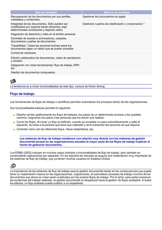 Qué se consigue                                           Qué no se consigue
Recuperación de los documentos por sus perfiles,             Gestionar los documentos en papel.
metadatos y contenidos.
Integridad de los documentos. Sólo pueden ser                Gestionar cuadros de clasificación y conservación.*
modificados por quienes tienen derechos, bajo
determinadas condiciones y dejando rastro.
Asignación de derechos y roles en el ámbito personal.
Controles de acceso a archivadores, carpetas,
documentos y partes de documentos.
Trazabilidad. Todas las acciones hechas sobre los
documentos dejan un rastro que se puede consultar.
Control de versiones.
Edición colaborativa de documentos, ciclos de aprobación
y revisión.
Integración con otras herramientas: flujo de trabajo, ERP,
etc.
Gestión de documentos compuestos




La tendencia es a incluir funcionalidades de este tipo. Lectura de Karen Strong.

Flujo de trabajo

Las herramientas de flujos de trabajo o workflows permiten automatizar los procesos dentro de las organizaciones.

Sus funcionalidades básicas permiten lo siguiente:

     Diseñar (pintar) gráficamente los flujos de trabajos, los pasos de un determinado proceso y los posibles
     caminos, asignando los pasos a las personas que los tienen que realizar.
     Correr los flujos. Al iniciar un flujo ya definido, cuando se completa un paso automáticamente y salta al
     siguiente, se avisa a la persona que tiene que realizarlo y se le presentan las opciones de que dispone.
     Controlar cómo van los diferentes flujos. Hacer estadísticas, etc.


        Los sistemas de flujo de trabajo mantienen una relación muy directa con los sistemas de gestión
        documental porque en las organizaciones actuales la mayor parte de los flujos de trabajo implican el
        hecho de gestionar documentos.

Los EDMS (GED) incluyen en muchos casos módulos o funcionalidades de flujo de trabajo, pero también se
comercializan aplicaciones por separado. En los estudios de mercado se augura una implantación muy importante de
los sistemas de flujo de trabajo, que ya tienen muchos usuarios en Estados Unidos.



La importancia de los sistemas de flujo de trabajo para la gestión documental reside en las consecuencias que puede
tener su implantación masiva en las organizaciones. Lógicamente, al automatizar procesos de trabajo muchos de los
documentos que ahora se crean serán sustituidos por los propios flujos de trabajo. Por lo tanto, para poder preservar
las evidencias del trabajo realizado, la gestión documental se desplazará hacia la gestión de flujos acabados. A todos
los efectos, un flujo acabado puede sustituir a un expediente.
 