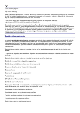 Consultad las páginas:

http://www.wfmc.org

WfMC (Workflow Management Coalition). Asociación internacional dedicada al desarrollo y promoción de estándares
de flujo de trabajo. Cualquier persona interesada o involucrada en la creación, análisis o desarrollo de sistemas de
flujo de trabajo puede hacerse miembro de esta asociación.

Consultad la demo de la herramienta Ultimus. Podéis bajárosla de la siguiente dirección:
http://cv.uoc.es/UOC/a/moduls/demos/ultimus/ultpre42.zip

Se trata de una presentación interactiva tipo PowerPoint. En esta presentación debéis consultar el apartado
"Features" para tener una visión general de las funcionalidades de una herramienta de flujo de trabajo. Se presentan
en un orden lógico de explotación de la herramienta: primero, cómo se construyen los organigramas; después, cómo
se dibujan los flujos y, finalmente, diferentes especificidades de tipos de pasos y explotación de los datos. Debéis
prestar especial atención a la forma como se integran los datos manejados en los flujos mediante tablas
(spreadsheets) y no documentos.

Gestión del conocimiento

La etiqueta gestión del conocimiento se utiliza en la venta de diferentes tecnologías de la información. El éxito de
las nuevas teorías de la gestión de empresas basadas en la importancia de la gestión del conocimiento, el capital
intelectual y las learning organizations para afrontar los retos de la nueva economía han hecho aparecer muchas
herramientas informáticas que se autodefinen como herramientas para la gestión del conocimiento (knowledge
management).

Bajo esta denominación podemos encontrar muchas de las categorías de programas que hemos visto en este
módulo.

La relación de la gestión documental con la gestión del conocimiento es tan directa que en muchos casos se puede
confundir.

Bajo esta denominación podemos encontrar herramientas como las siguientes:

Gestión de intranets / Internet, portales corporativos

Gestión documental (document and records management)

Groupware (tertulias, foros, videoconferencias, etc.)

Data warehouse

Sistemas de recuperación de la información

Flujo de trabajo

CRM (Customer Resource Management)

Gestión de recursos humanos

Poco a poco el mercado se va aclarando y ya se empiezan a reconocer algunas características comunes a todas
estas herramientas, que podemos definir de la siguiente forma:

Sensibles al contexto: habilidades semánticas.

Sensibles al usuario: personalización según perfiles.

Flexibles: gestionan cualquier formato, estructuras y medios.

Heurísticos: aprenden cuando se utilizan.

Sugerentes: proponen relaciones al usuario.
 