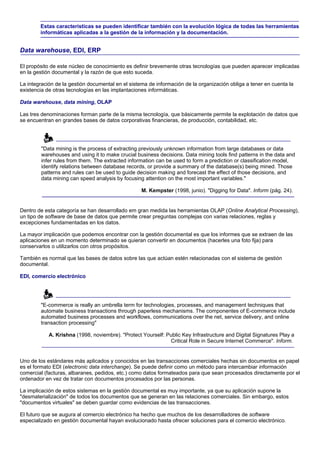 Estas características se pueden identificar también con la evolución lógica de todas las herramientas
        informáticas aplicadas a la gestión de la información y la documentación.


Data warehouse, EDI, ERP

El propósito de este núcleo de conocimiento es definir brevemente otras tecnologías que pueden aparecer implicadas
en la gestión documental y la razón de que esto suceda.

La integración de la gestión documental en el sistema de información de la organización obliga a tener en cuenta la
existencia de otras tecnologías en las implantaciones informáticas.

Data warehouse, data mining, OLAP

Las tres denominaciones forman parte de la misma tecnología, que básicamente permite la explotación de datos que
se encuentran en grandes bases de datos corporativas financieras, de producción, contabilidad, etc.




        "Data mining is the process of extracting previously unknown information from large databases or data
        warehouses and using it to make crucial business decisions. Data mining tools find patterns in the data and
        infer rules from them. The extracted information can be used to form a prediction or classification model,
        identify relations between database records, or provide a summary of the database(s) being mined. Those
        patterns and rules can be used to guide decision making and forecast the effect of those decisions, and
        data mining can speed analysis by focusing attention on the most important variables."

                                                   M. Kempster (1998, junio). "Digging for Data". Inform (pág. 24).


Dentro de esta categoría se han desarrollado em gran medida las herramientas OLAP (Online Analytical Processing),
un tipo de software de base de datos que permite crear preguntas complejas con varias relaciones, reglas y
excepciones fundamentadas en los datos.

La mayor implicación que podemos encontrar con la gestión documental es que los informes que se extraen de las
aplicaciones en un momento determinado se quieran convertir en documentos (hacerles una foto fija) para
conservarlos o utilizarlos con otros propósitos.

También es normal que las bases de datos sobre las que actúan estén relacionadas con el sistema de gestión
documental.

EDI, comercio electrónico




        "E-commerce is really an umbrella term for technologies, processes, and management techniques that
        automate business transactions through paperless mechanisms. The componentes of E-commerce include
        automated business processes and workflows, communications over the net, service delivery, and online
        transaction processing"

            A. Krishna (1998, noviembre). "Protect Yourself: Public Key Infrastructure and Digital Signatures Play a
                                                              Critical Role in Secure Internet Commerce". Inform.


Uno de los estándares más aplicados y conocidos en las transacciones comerciales hechas sin documentos en papel
es el formato EDI (electronic data interchange). Se puede definir como un método para intercambiar información
comercial (facturas, albaranes, pedidos, etc.) como datos formateados para que sean procesados directamente por el
ordenador en vez de tratar con documentos procesados por las personas.

La implicación de estos sistemas en la gestión documental es muy importante, ya que su aplicación supone la
"desmaterialización" de todos los documentos que se generan en las relaciones comerciales. Sin embargo, estos
"documentos virtuales" se deben guardar como evidencias de las transacciones.

El futuro que se augura al comercio electrónico ha hecho que muchos de los desarrolladores de software
especializado en gestión documental hayan evolucionado hasta ofrecer soluciones para el comercio electrónico.
 