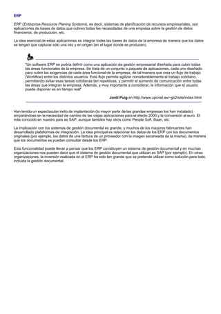 ERP

ERP (Enterprise Resource Planing Systems), es decir, sistemas de planificación de recursos empresariales, son
aplicaciones de bases de datos que cubren todas las necesidades de una empresa sobre la gestión de datos
financieros, de producción, etc.

La idea esencial de estas aplicaciones es integrar todas las bases de datos de la empresa de manera que los datos
se tengan que capturar sólo una vez y en origen (en el lugar donde se producen).




       "Un software ERP se podría definir como una aplicación de gestión empresarial diseñada para cubrir todas
       las áreas funcionales de la empresa. Se trata de un conjunto o paquete de aplicaciones, cada uno diseñado
       para cubrir las exigencias de cada área funcional de la empresa, de tal manera que crea un flujo de trabajo
       (Workflow) entre los distintos usuarios. Este flujo permite agilizar considerablemente el trabajo cotidiano,
       permitiendo evitar esas tareas cotidianas tan repetitivas, y permitir el aumento de comunicación entre todas
       las áreas que integran la empresa. Además, y muy importante a considerar, la información que el usuario
       puede disponer es en tiempo real"

                                                          Jordi Puig en http://www.upcnet.es/~jpi2/site/index.html


Han tenido un espectacular éxito de implantación (la mayor parte de las grandes empresas los han instalado)
amparándose en la necesidad de cambio de las viejas aplicaciones para el efecto 2000 y la conversión al euro. El
más conocido en nuestro país es SAP, aunque también hay otros como People Soft, Baan, etc.

La implicación con los sistemas de gestión documental es grande, y muchos de los mayores fabricantes han
desarrollado plataformas de integración. La idea principal es relacionar los datos de los ERP con los documentos
originales (por ejemplo, los datos de una factura de un proveedor con la imagen escaneada de la misma), de manera
que los documentos se puedan consultar desde los ERP.

Esta funcionalidad puede llevar a pensar que los ERP constituyen un sistema de gestión documental y en muchas
organizaciones nos pueden decir que el sistema de gestión documental que utilizan es SAP (por ejemplo). En otras
organizaciones, la inversión realizada en el ERP ha sido tan grande que se pretende utilizar como solución para todo,
incluida la gestión documental.
 