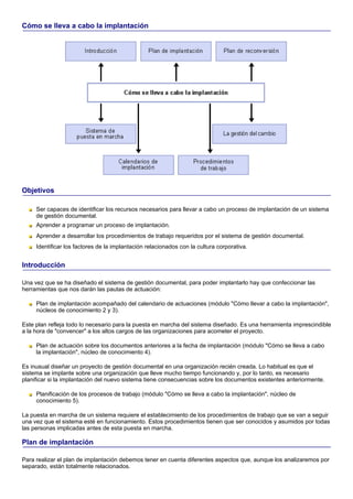 Cómo se lleva a cabo la implantación




Objetivos

     Ser capaces de identificar los recursos necesarios para llevar a cabo un proceso de implantación de un sistema
     de gestión documental.
     Aprender a programar un proceso de implantación.
     Aprender a desarrollar los procedimientos de trabajo requeridos por el sistema de gestión documental.
     Identificar los factores de la implantación relacionados con la cultura corporativa.


Introducción

Una vez que se ha diseñado el sistema de gestión documental, para poder implantarlo hay que confeccionar las
herramientas que nos darán las pautas de actuación:

     Plan de implantación acompañado del calendario de actuaciones (módulo "Cómo llevar a cabo la implantación",
     núcleos de conocimiento 2 y 3).

Este plan refleja todo lo necesario para la puesta en marcha del sistema diseñado. Es una herramienta imprescindible
a la hora de "convencer" a los altos cargos de las organizaciones para acometer el proyecto.

     Plan de actuación sobre los documentos anteriores a la fecha de implantación (módulo "Cómo se lleva a cabo
     la implantación", núcleo de conocimiento 4).

Es inusual diseñar un proyecto de gestión documental en una organización recién creada. Lo habitual es que el
sistema se implante sobre una organización que lleve mucho tiempo funcionando y, por lo tanto, es necesario
planificar si la implantación del nuevo sistema tiene consecuencias sobre los documentos existentes anteriormente.

     Planificación de los procesos de trabajo (módulo "Cómo se lleva a cabo la implantación", núcleo de
     conocimiento 5).

La puesta en marcha de un sistema requiere el establecimiento de los procedimientos de trabajo que se van a seguir
una vez que el sistema esté en funcionamiento. Estos procedimientos tienen que ser conocidos y asumidos por todas
las personas implicadas antes de esta puesta en marcha.

Plan de implantación

Para realizar el plan de implantación debemos tener en cuenta diferentes aspectos que, aunque los analizaremos por
separado, están totalmente relacionados.
 