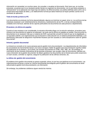 información sin necesidad, en muchos casos, de consultar o visualizar el documento. Esto hace que, en muchas
empresas, se piense que no es necesario perder tiempo en organizar los documentos, con lo que éstos empiezan a
"almacenarse" sin la aplicación de ningún tipo de sistema. Es difícil encontrar una política definida sobre cómo van a
conservarse esas bases de datos, y es relativamente normal que datos históricos se hayan perdido cuando se ha
cambiado de aplicación.

Todo el mundo ya tiene su PC

Los documentos se producen de forma descentralizada; algunos se imprimen en papel, otros no. Los archivos de las
empresas empiezan a ser indistintamente los directorios y subdirectorios de los PC, o de las correspondientes
unidades de la red local, además de los cajones particulares de documentos de cada persona o departamento.

El escáner y la oficina sin papeles

Cuando el caos empieza a ser considerable, la industria informática llega con la solución salvadora: el escáner para
introducir los documentos en papel en el ordenador, de modo que la oficina sin papeles es posible. Para encontrar los
documentos no es necesario más que un sistema de OCR, que permite convertir en texto lo que se ha digitalizado, y
un buscador potente. Las organizaciones que se lanzaron a esta solución sin un sistema previamente diseñado y una
planificación adecuada se aseguraron importantes fracasos que han causado un cierto escepticismo sobre la "gestión
documental".

Intranet y gestión documental

La intranet se convierte en la nueva panacea para la gestión de la documentación. Los departamentos de informática
los proveedores de herramientas lanzan una nueva consigna; hablar de gestión de la documentación significa hablar
de publicación en la intranet y, por lo tanto, de convertir documentos en HTML, PDF, XML, etc. Sin embargo, el
crecimiento de las intranets corporativas de las grandes empresas, que recogen miles de documentos, plantea una
nueva dimensión de la gestión documental. Se deben gestionar los documentos de la intranet para poder proporciona
un buen acceso, controlar su vigencia, asegurar la publicación de las últimas versiones, etc.

La última ola: gestión del conocimiento

El problema de la gestión documental ya parece superado; ahora, lo que hay que gestionar es el conocimiento. Las
organizaciones se lanzan a poner en marcha herramientas tecnológicas para la gestión del conocimiento sin tener
solucionada la gestión de la documentación y la información.

Sin embargo, los problemas cotidianos siguen siendo los mismos.
 