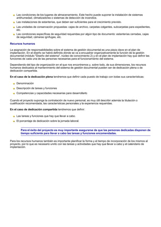 Las condiciones de los lugares de almacenamiento. Este hecho puede suponer la instalación de sistemas
     antihumedad, climatizadores o sistemas de detección de incendios.
     Las instalaciones de estanterías, que deben ser suficientes para el crecimiento previsto.
     Las unidades de conservación propuestas: cajas de archivo, carpetas colgantes, subcarpetas para expedientes,
     etc.
     Las condiciones específicas de seguridad requeridas por algún tipo de documento: estanterías cerradas, cajas
     de seguridad, cámaras ignífugas, etc.

Recursos humanos

La asignación de responsabilidades sobre el sistema de gestión documental es una pieza clave en el plan de
implantación. En el diseño se habrá definido dónde se va a encuadrar organizativamente la función de la gestión
documental (módulo "Diseño del sistema", núcleo de conocimiento 2) y en el plan de implantación hay que definir las
funciones de cada una de las personas necesarias para el funcionamiento del sistema.

Dependiendo del tipo de organización en el que nos encontremos y, sobre todo, de sus dimensiones, los recursos
humanos dedicados al mantenimiento del sistema de gestión documental pueden ser de dedicación plena o de
dedicación compartida.

En el caso de la dedicación plena tendremos que definir cada puesto de trabajo con todas sus características:

     Denominación
     Descripción de tareas y funciones
     Competencias y capacidades necesarias para desarrollarlo

Cuando el proyecto suponga la contratación de nuevo personal, es muy útil describir además la titulación o
cualificación recomendada, las características personales y la experiencia requeridas.

En el caso de dedicación compartida tendremos que definir:

     Las tareas y funciones que hay que llevar a cabo.
     El porcentaje de dedicación sobre la jornada laboral.


        Para el éxito del proyecto es muy importante asegurarse de que las personas dedicadas disponen de
        tiempo suficiente para llevar a cabo las tareas y funciones encomendadas.

Para los recursos humanos también es importante planificar la forma y el tiempo de incorporación de los mismos al
proyecto, por lo que es necesario unirlo con las tareas y actividades que hay que llevar a cabo y el calendario de
implantación.
 