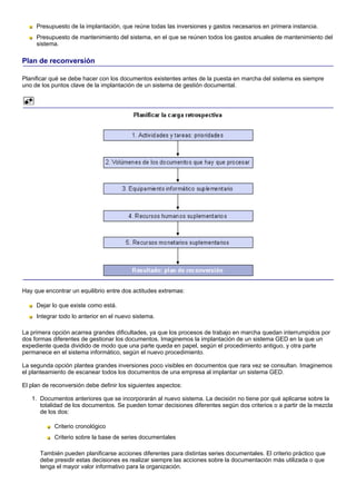 Presupuesto de la implantación, que reúne todas las inversiones y gastos necesarios en primera instancia.
     Presupuesto de mantenimiento del sistema, en el que se reúnen todos los gastos anuales de mantenimiento del
     sistema.

Plan de reconversión

Planificar qué se debe hacer con los documentos existentes antes de la puesta en marcha del sistema es siempre
uno de los puntos clave de la implantación de un sistema de gestión documental.




Hay que encontrar un equilibrio entre dos actitudes extremas:

     Dejar lo que existe como está.
     Integrar todo lo anterior en el nuevo sistema.

La primera opción acarrea grandes dificultades, ya que los procesos de trabajo en marcha quedan interrumpidos por
dos formas diferentes de gestionar los documentos. Imaginemos la implantación de un sistema GED en la que un
expediente queda dividido de modo que una parte queda en papel, según el procedimiento antiguo, y otra parte
permanece en el sistema informático, según el nuevo procedimiento.

La segunda opción plantea grandes inversiones poco visibles en documentos que rara vez se consultan. Imaginemos
el planteamiento de escanear todos los documentos de una empresa al implantar un sistema GED.

El plan de reconversión debe definir los siguientes aspectos:

   1. Documentos anteriores que se incorporarán al nuevo sistema. La decisión no tiene por qué aplicarse sobre la
      totalidad de los documentos. Se pueden tomar decisiones diferentes según dos criterios o a partir de la mezcla
      de los dos:

            Criterio cronológico
            Criterio sobre la base de series documentales

      También pueden planificarse acciones diferentes para distintas series documentales. El criterio práctico que
      debe presidir estas decisiones es realizar siempre las acciones sobre la documentación más utilizada o que
      tenga el mayor valor informativo para la organización.
 