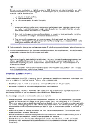 En una empresa constructora se implanta un sistema GED. Se plantea qué documentos de los que había
      anteriormente se deberían escanear y poner en el sistema para que se pudiera acceder a ellos desde
      cualquier lugar de la organización.

          1. Las facturas de los proveedores.
          2. Los expedientes de obras.
          3. Los informes mensuales de control de gestión.



          1. No parece una buena opción, pues habitualmente las facturas una vez pagadas no se necesitan
             con mucha frecuencia (excepto para los procesos de auditoría e inspección). Además, sus datos
             están en los sistemas de contabilidad y producción.

          2. Es la mejor opción, pues en los expedientes de obra se encuentran los proyectos y las memorias,
             que pueden servir de base para la realización de obras similares.

          3. Es la peor opción, pues aunque son documentos cuyo destinatario es la alta dirección y que
             contienen información muy importante sobre la marcha de la empresa, su validez es limitada y sólo
             está vigente el informe del último mes.

   2. Volúmenes de los documentos que hay que procesar. El cálculo es imprescindible para la toma de decisiones.

   3. Los recursos extraordinarios que supone el plan de reconversión: recursos materiales y recursos humanos,
      que suponen unos recursos económicos extraordinarios.



      La implantación de los sistemas GED ha dado origen a un nuevo mercado de servicios de empresas que
      ofrecen la posibilidad de escanear documentos en masa. Las empresas se encargan de llevarse los
      documentos en papel y devuelven los documentos electrónicos de forma que puedan integrarse en la
      aplicación informática.

      Muchas veces son los mismos comercializadores de las soluciones GED los que ofrecen estos servicios
      como complemento de la instalación del sistema.

Sistema de puesta en marcha

Para la implantación de un SGD y para poder distribuir las tareas es necesario que previamente hayamos decidido
cómo se va a poner en marcha el sistema. Podemos optar por dos caminos:

     Establecer un día de partida en el que se va a comenzar a funcionar con el nuevo sistema.
     Establecer un periodo de convivencia en paralelo entre los dos sistemas.

Normalmente se opta por una vía intermedia, sobre todo cuando la puesta en marcha supone la instalación de
herramientas informáticas que nunca se han probado en entornos reales de trabajo.

Una metodología adecuada en casi todos los casos es la siguiente:

     Periodo de prueba. Empezar a probar el funcionamiento del sistema con documentos reales, aplicando los
     nuevos procedimientos y escogiendo a unos usuarios finales "piloto" que comprueben su funcionamiento.
     Mientras, el resto de la organización continúa funcionando de la misma forma. Para las personas responsables
     del sistema, esta etapa requiere un doble esfuerzo porque se mantienen dos sistemas paralelos (por ejemplo,
     en la implantación de un GED, el documento que llega en papel se escanea, pero también se distribuye en
     papel).
     Día oficial de puesta en marcha. Desde este día, todos los usuarios empezarán a funcionar con el nuevo
     procedimiento para la gestión documental.
     Periodo de adaptación. Durante un tiempo se continúan manteniendo determinadas funciones o grupos de
     personas con los dos sistemas, de modo que la adaptación sea paulatina.
     Periodo de evaluación. Transcurrido un tiempo desde la fecha oficial de salida, se evalúa lo que se ha
     conseguido hasta el momento, se corrigen determinados puntos y se da por finalizado el periodo de
     implantación.
 