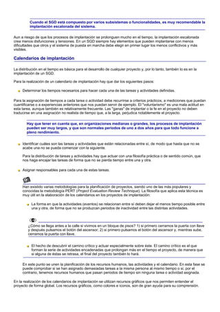Cuando el SGD está compuesto por varios subsistemas o funcionalidades, es muy recomendable la
          implantación escalonada del sistema.

Aun a riesgo de que los procesos de implantación se prolonguen mucho en el tiempo, la implantación escalonada
crea menos disfunciones y tensiones. En un SGD siempre hay elementos que pueden implantarse con menos
dificultades que otros y el sistema de puesta en marcha debe elegir en primer lugar los menos conflictivos y más
visibles.

Calendarios de implantación

La distribución en el tiempo es básica para el desarrollo de cualquier proyecto y, por lo tanto, también lo es en la
implantación de un SGD.

Para la realización de un calendario de implantación hay que dar los siguientes pasos:

     Determinar los tiempos necesarios para hacer cada una de las tareas y actividades definidas.

Para la asignación de tiempos a cada tarea o actividad debe recurrirse a criterios prácticos, a mediciones que puedan
cuantificarse o a experiencias anteriores que nos puedan servir de ejemplo. El "voluntarismo" es una mala actitud en
esta tarea, aunque también es relativamente frecuente. Las "ganas" de implantar o la fe en el proyecto no deben
traducirse en una asignación no realista de tiempo que, a la larga, perjudica notablemente el proyecto.

        Hay que tener en cuenta que, en organizaciones medianas o grandes, los procesos de implantación
        pueden ser muy largos, y que son normales periodos de uno a dos años para que todo funcione a
        pleno rendimiento.


     Identificar cuáles son las tareas y actividades que están relacionadas entre sí, de modo que hasta que no se
     acabe una no se pueda comenzar con la siguiente.

     Para la distribución de tareas y actividades hay que actuar con una filosofía práctica o de sentido común, que
     nos haga encajar las tareas de forma que no se pierda tiempo entre una y otra.

     Asignar responsables para cada una de estas tareas.



     Han existido varias metodologías para la planificación de proyectos, siendo uno de las más populares y
     conocidas la metodología PERT (Project Evaluation Review Technique). La filosofía que aplica esta técnica es
     muy útil en la elaboración de los calendarios en los proyectos de implantación:

           La forma en que la actividades (eventos) se relacionan entre sí deben dejar el menos tiempo posible entre
           una y otra, de forma que no se produzcan periodos de inactividad entre las distintas actividades.



         ¿Cómo se llega antes a la calle si vivimos en un bloque de pisos? 1) si primero cerramos la puerta con llave
         y después pulsamos el botón del ascensor; 2) si primero pulsamos el botón del ascensor y, mientras sube,
         cerramos la puerta con llave.


           El hecho de descubrir el camino crítico y actuar especialmente sobre éste. El camino crítico es el que
           forman la serie de actividades encadenadas que prolongan más en el tiempo el proyecto, de manera que
           si alguna de éstas se retrasa, el final del proyecto también lo hará.

     En este punto se unen la planificación de los recursos humanos, las actividades y el calendario. En esta fase se
     puede comprobar si se han asignado demasiadas tareas a la misma persona al mismo tiempo o si, por el
     contrario, tenemos recursos humanos que pasan periodos de tiempo sin ninguna tarea o actividad asignada.

En la realización de los calendarios de implantación se utilizan recursos gráficos que nos permiten entender el
proyecto de forma global. Los recursos gráficos, como colores e iconos, son de gran ayuda para su comprensión.
 