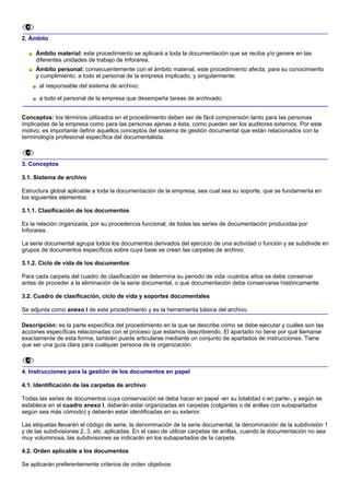 2. Ámbito

     Ámbito material: este procedimiento se aplicará a toda la documentación que se reciba y/o genere en las
     diferentes unidades de trabajo de Inforarea.
     Ámbito personal: consecuentemente con el ámbito material, este procedimiento afecta, para su conocimiento
     y cumplimiento, a todo el personal de la empresa implicado, y singularmente:
      al responsable del sistema de archivo;

      a todo el personal de la empresa que desempeña tareas de archivado.


Conceptos: los términos utilizados en el procedimiento deben ser de fácil comprensión tanto para las personas
implicadas de la empresa como para las personas ajenas a ésta, como pueden ser los auditores externos. Por este
motivo, es importante definir aquellos conceptos del sistema de gestión documental que están relacionados con la
terminología profesional específica del documentalista.



3. Conceptos

3.1. Sistema de archivo

Estructura global aplicable a toda la documentación de la empresa, sea cual sea su soporte, que se fundamenta en
los siguientes elementos:

3.1.1. Clasificación de los documentos

Es la relación organizada, por su procedencia funcional, de todas las series de documentación producidas por
Inforarea.

La serie documental agrupa todos los documentos derivados del ejercicio de una actividad o función y se subdivide en
grupos de documentos específicos sobre cuya base se crean las carpetas de archivo.

3.1.2. Ciclo de vida de los documentos

Para cada carpeta del cuadro de clasificación se determina su periodo de vida -cuántos años se debe conservar
antes de proceder a la eliminación de la serie documental, o qué documentación debe conservarse históricamente.

3.2. Cuadro de clasificación, ciclo de vida y soportes documentales

Se adjunta como anexo I de este procedimiento y es la herramienta básica del archivo.

Descripción: es la parte específica del procedimiento en la que se describe cómo se debe ejecutar y cuáles son las
acciones específicas relacionadas con el proceso que estamos describiendo. El apartado no tiene por qué llamarse
exactamente de esta forma; también puede articularse mediante un conjunto de apartados de instrucciones. Tiene
que ser una guía clara para cualquier persona de la organización.



4. Instrucciones para la gestión de los documentos en papel

4.1. Identificación de las carpetas de archivo

Todas las series de documentos cuya conservación se deba hacer en papel -en su totalidad o en parte-, y según se
establece en el cuadro anexo I, deberán estar organizadas en carpetas (colgantes o de anillas con subapartados
según sea más cómodo) y deberán estar identificadas en su exterior.

Las etiquetas llevarán el código de serie, la denominación de la serie documental, la denominación de la subdivisión 1
y de las subdivisiones 2, 3, etc. aplicadas. En el caso de utilizar carpetas de anillas, cuando la documentación no sea
muy voluminosa, las subdivisiones se indicarán en los subapartados de la carpeta.

4.2. Orden aplicable a los documentos

Se aplicarán preferentemente criterios de orden objetivos:
 