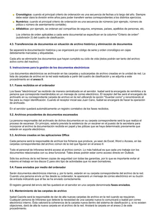 Cronológico: cuando el principal criterio de ordenación es una secuencia de fechas a lo largo del año. Siempre
     debe estar clara la división entre años para poder transferir series correspondientes a los distintos ejercicios.
     Numérico: cuando el principal criterio de ordenación es una secuencia de números (por ejemplo, número de
     póliza o número de asentamiento contable).
     Alfabético: por ejemplo, se ordenan así compañías de seguros, empresas, países, apellidos de personas, etc.

     Los criterios de orden aplicables a cada serie documental se especifican en la columna "Criterio de orden"
     (subdivisión 2) del cuadro de clasificación.

4.3. Transferencias de documentos en situación de archivo histórico y eliminación de documentos

Se separará la documentación histórica y se organizará por código de serie y orden cronológico en cajas
debidamente marcadas y etiquetadas.

Cada año se eliminarán los documentos que hayan cumplido su ciclo de vida (éstos podrán ser tanto del archivo
activo como del inactivo).

5. Instrucciones para la gestión de los documentos electrónicos

Los documentos electrónicos se archivarán en las carpetas y subcarpetas de archivo creadas en la unidad de red. La
lista de carpetas de archivo en la red está realizada a partir del cuadro de clasificación y se adjunta a este
procedimiento en el anexo II.

5.1. Faxes recibidos en el ordenador

Los faxes "electrónicos" se recibirán de manera centralizada en el servidor. Isabel será la encargada de remitirlos a la
persona que corresponda insertándolos en un mensaje de correo electrónico. El receptor del fax será el encargado de
archivarlo en su correspondiente carpeta de archivo en la red utilizando la opción "Guardar como" y renombrando el
fax para su mejor identificación. Cuando el receptor inicial sea Juan Cano, Isabel se encargará de hacer la operación
de archivado.

En el servidor quedará automáticamente un registro correlativo de los faxes recibidos.

5.2. Archivos procedentes de documentos escaneados

La persona responsable del archivado de dichos documentos en su carpeta correspondiente será la que realiza el
proceso de escanear. En principio, estaría prevista la existencia de un escáner en el puesto de la secretaria para
incorporar al archivo la documentación recibida en papel y las pólizas que se haya determinado previamente que
estarán en soporte electrónico.

5.3. Archivos creados en las aplicaciones Office

Cada persona será la responsable de archivar los ficheros que produce, ya sean de Excel, Word o Access, en las
carpetas correspondientes del archivo común de la red que figuran en el anexo II.

Todo el personal de Inforarea tendrá acceso al archivo común. Lo más habitual es que cada uno trabaje con los
documentos relacionados con su área funcional. Tales áreas podrán estar como acceso directo en Outlook.

Sólo los archivos de la red tienen copias de seguridad con todas las garantías, por lo que es importante evitar al
máximo el trabajo en los discos C para otro tipo de actividades que no sean borradores.

5.4. Faxes enviados por medio del ordenador

Serán documentos electrónicos internos y, por lo tanto, estarán en su carpeta correspondiente del archivo de la red.
Cuando una persona envíe un fax desde su ordenador, le aparecerá un mensaje de correo electrónico en su buzón
de entrada indicando que el fax se ha enviado correctamente.

El registro general del envío del fax quedará en el servidor en una carpeta denominada faxes enviados.

5.5. Mantenimiento de las carpetas de archivo

Isabel Cazorla será la responsable de dar de alta nuevas carpetas de archivo en la red cuando se requieran.
Cualquier persona de Inforarea que detecte la necesidad de una carpeta nueva lo comunicará a Isabel por correo
electrónico interno. Ésta valorará la coherencia de la carpeta nueva dentro del sistema de clasificación y, si no existen
objeciones, dará de alta la nueva carpeta en el archivo de la red. Anotará la carpeta en el anexo 2 de este
procedimiento.
 