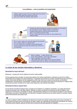 La visión de los mandos intermedios y directivos

Necesidad de mayor eficiencia

Eficiencia = consecución de los objetivos al menor coste posible.

En las organizaciones actuales, la mayor preocupación de mandos intermedios y directivos es poner los medios
adecuados para conseguir una mayor eficiencia. Y la gestión documental es un factor importante que hay que tener e
cuenta. Gran parte del tiempo de los trabajadores white collar transcurre creando documentos, enviándolos,
recibiéndolos, archivándolos y buscándolos. Cualquier medio que pueda servir para que los tiempos en realizar estas
funciones se acorten coincide con la visión de los directivos y los mandos intermedios.

Necesidad de liberar espacio físico

En las oficinas actuales el espacio físico ocupado por el papel es un problema importante. Los costes del espacio
siempre preocupan a las más altas esferas. Además, la nueva concepción de espacios de oficina diáfanos, que
mejoran la comunicación y el trabajo en equipo, está totalmente reñida con la acumulación de papel. En los mandos
intermedios se produce habitualmente una saturación de papel importante que se quiere resolver sin perder ninguna
de las informaciones que proporciona.



La visita a cualquier "edificio inteligente" de oficinas en el centro de nuestra ciudad puede servir para comprobar el
poco espacio pensado para la acumulación de papel. Suelen ser habituales las experiencias traumáticas de mudanza
a oficinas mucho mejores, sólo por el hecho de no encontrar sitio para guardar los "papeles".
 