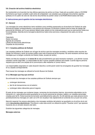 5.6. Creación del archivo histórico electrónico

Se mantendrán en el servidor los tres últimos ejercicios de archivo en línea. Cada año se podrán volcar a CD-ROM
los ficheros que hayan cumplido cuatro años de antigüedad. Las carpetas que contengan documentos vigentes
(pólizas) en el cuadro de ciclo de vida de los documentos se podrán volcar a CD-ROM diferenciados del resto.

6. Instrucciones para la gestión de los mensajes electrónicos

6.1. General

Los mensajes de correo electrónico tanto recibidos como emitidos aparecerán en el escritorio de Outlook de cada
terminal de trabajo correspondiente a una persona de Inforarea. El escritorio Outlook será la mesa de trabajo del
personal de Inforarea, por lo que siempre deberá estar abierto en los ordenadores para que se aprovechen todas sus
funcionalidades. Además de la mensajería electrónica habrá otros servicios a disposición de cada uno de los
usuarios:

Calendario
Gestor de tareas
Agenda de contactos
Libreta de direcciones electrónicas
Carpetas de documentos

6.1.1. Carpetas públicas de Outlook

Las carpetas públicas de Outlook son el lugar de archivo para los mensajes enviados y recibidos sobre asuntos de
trabajo de Inforarea y serán de acceso público para todo el personal de la empresa. No será necesario archivar aquí
mensajes que no tengan contenido de interés (notas, acuses de recibo).

Habrá una lista de carpetas en el anexo III de este procedimiento que será necesario mantener, y se abrirán nuevas
carpetas cuando haga falta. La responsable de abrir nuevas carpetas públicas será Isabel. Cuando alguna persona
requiera que se abra una carpeta se lo comunicará a ella mediante un correo interno.

Los responsables asignados en cada situación descrita a continuación serán los encargados de guardar los mensajes
en su carpeta correspondiente.

Para buscar los mensajes se utilizará la función Buscar de Outlook.

6.1.2. Mensajes que hay que archivar

Se archivarán los mensajes en las carpetas públicas de Outlook siempre que:

     contengan decisiones;
     den fe de transacciones con el exterior;
     contengan datos relevantes para el negocio.

El resto de los mensajes que contienen tareas, revisiones de documentos internos, documentos adjuntados con la
indicación c/c, cada persona podrá guardarlos en su buzón personal de entrada y salida o en carpetas personales
creadas para tal fin. Estos buzones se borrarán automáticamente cada año. Es útil además que cada persona borre
periódicamente los mensajes sin valor con el fin de visualizar más rápidamente el contenido de su buzón de correo.

Atención especial: los anexos adjuntados a los mensajes recibidos del exterior se guardarán en el archivo de la red
como documentos electrónicos. Para llevar a cabo esta acción se utilizará la opción "Guardar como" que aparece
haciendo clic en el botón derecho del ratón.

Existirán las siguientes categorías de mensajes:

Mensajes externos
 