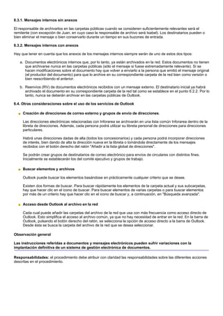 6.3.1. Mensajes internos sin anexos

El responsable de archivarlos en las carpetas públicas cuando se consideren suficientemente relevantes será el
remitente (con excepción de Juan, en cuyo caso la responsable de archivo será Isabel). Los destinatarios pueden o
bien eliminar el mensaje o bien conservarlo durante un tiempo en sus buzones de entrada.

6.3.2. Mensajes internos con anexos

Hay que tener en cuenta que los anexos de los mensajes internos siempre serán de uno de estos dos tipos:

   a. Documentos electrónicos internos que, por lo tanto, ya están archivados en la red. Estos documentos no tienen
      que archivarse nunca en las carpetas públicas (sólo el mensaje si fuese extremadamente relevante). Si se
      hacen modificaciones sobre el documento hay que volver a enviarlo a la persona que emitió el mensaje original
      (el productor del documento) para que lo archive en su correspondiente carpeta de la red bien como versión o
      bien reescribiendo el anterior.

   b. Reenvíos (RV) de documentos electrónicos recibidos con un mensaje externo. El destinatario inicial ya habrá
      archivado el documento en su correspondiente carpeta de la red tal como se establece en el punto 6.2.2. Por lo
      tanto, nunca se deberán archivar en las carpetas públicas de Outlook.

6.4. Otras consideraciones sobre el uso de los servicios de Outlook

     Creación de direcciones de correo externo y grupos de envío de direcciones.

     Las direcciones electrónicas relacionadas con Inforarea se archivarán en una lista común Inforarea dentro de la
     libreta de direcciones. Además, cada persona podrá utilizar su libreta personal de direcciones para direcciones
     particulares.

     Habrá unas direcciones dadas de alta (todos los concesionarios) y cada persona podrá incorporar direcciones
     de interés, bien dando de alta la dirección nueva en la libreta o tomándola directamente de los mensajes
     recibidos con el botón derecho del ratón "Añadir a la lista global de direcciones".

     Se podrán crear grupos de destinatarios de correo electrónico para envíos de circulares con distintos fines.
     Inicialmente se establecerán los del comité ejecutivo y grupos de trabajo.

     Buscar elementos y archivos

     Outlook puede buscar los elementos basándose en prácticamente cualquier criterio que se desee.

     Existen dos formas de buscar. Para buscar rápidamente los elementos de la carpeta actual y sus subcarpetas,
     hay que hacer clic en el icono de buscar. Para buscar elementos de varias carpetas o para buscar elementos
     por más de un criterio hay que hacer clic en el icono de buscar y, a continuación, en "Búsqueda avanzada".

     Acceso desde Outlook al archivo en la red

     Cada cual puede añadir las carpetas del archivo de la red que usa con más frecuencia como acceso directo de
     Outlook. Esto simplifica el acceso al archivo común, ya que no hay necesidad de entrar en la red. En la barra de
     Outlook, pulsando el botón derecho del ratón, se selecciona la opción de acceso directo a la barra de Outlook.
     Desde ésta se busca la carpeta del archivo de la red que se desea seleccionar.

Observación general

Las instrucciones referidas a documentos y mensajes electrónicos pueden sufrir variaciones con la
implantación definitiva de un sistema de gestión electrónica de documentos.

Responsabilidades: el procedimiento debe atribuir con claridad las responsabilidades sobre las diferentes acciones
descritas en el procedimiento.
 