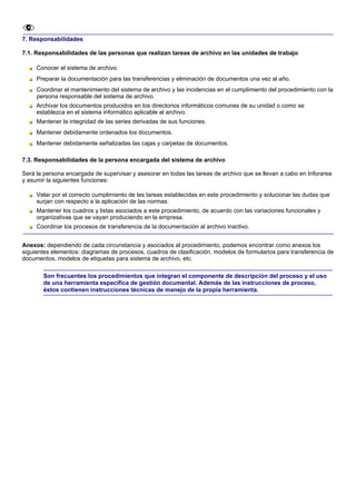 7. Responsabilidades

7.1. Responsabilidades de las personas que realizan tareas de archivo en las unidades de trabajo

     Conocer el sistema de archivo.
     Preparar la documentación para las transferencias y eliminación de documentos una vez al año.
     Coordinar el mantenimiento del sistema de archivo y las incidencias en el cumplimiento del procedimiento con la
     persona responsable del sistema de archivo.
     Archivar los documentos producidos en los directorios informáticos comunes de su unidad o como se
     establezca en el sistema informático aplicable al archivo.
     Mantener la integridad de las series derivadas de sus funciones.
     Mantener debidamente ordenados los documentos.
     Mantener debidamente señalizadas las cajas y carpetas de documentos.

7.3. Responsabilidades de la persona encargada del sistema de archivo

Será la persona encargada de supervisar y asesorar en todas las tareas de archivo que se llevan a cabo en Inforarea
y asumir la siguientes funciones:

     Velar por el correcto cumplimiento de las tareas establecidas en este procedimiento y solucionar las dudas que
     surjan con respecto a la aplicación de las normas.
     Mantener los cuadros y listas asociados a este procedimiento, de acuerdo con las variaciones funcionales y
     organizativas que se vayan produciendo en la empresa.
     Coordinar los procesos de transferencia de la documentación al archivo inactivo.


Anexos: dependiendo de cada circunstancia y asociados al procedimiento, podemos encontrar como anexos los
siguientes elementos: diagramas de procesos, cuadros de clasificación, modelos de formularios para transferencia de
documentos, modelos de etiquetas para sistema de archivo, etc.

       Son frecuentes los procedimientos que integran el componente de descripción del proceso y el uso
       de una herramienta específica de gestión documental. Además de las instrucciones de proceso,
       éstos contienen instrucciones técnicas de manejo de la propia herramienta.
 