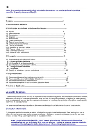 Índice de procedimiento de gestión electrónica de los documentos con una herramienta informática
específica de gestión documental key file


1. Objeto ...................................................................................................................1

2. Alcance .................................................................................................................2

3. Documentos de referencia ....................................................................................3

4. Definiciones, terminología, símbolos y abreviaturas .............................................4

4.1. Key file .................................................................................................................5
4.2. Mesa de trabajo ....................................................................................................6
4.3. Documentos ..........................................................................................................7
4.4. Carpetas ...............................................................................................................8
4.5. Archivadores ..........................................................................................................9
4.6. Cuarto de archivos ................................................................................................10
4.7. Caja de herramientas ............................................................................................11
4.8. Comentarios a documentos ...................................................................................12
4.9. Caja de propiedades .............................................................................................13
4.10. Bandejas de entrada y salida ...............................................................................14
4.11. Flujo de trabajo ...................................................................................................15
4.12. Control de versiones ............................................................................................16
4.13. Bases de datos del sistema .................................................................................17

5. Descripción ............................................................................................................18

5.1. Subsistema de documentación interna ....................................................................19
  5.1.1. Integración en el sistema ...............................................................................20
  5.1.2. Consulta de la documentación .......................................................................21
5.2. Subsistema de documentación externa ....................................................................22
  5.2.1. Integración en el sistema ...............................................................................23
  5.2.2. Consulta .........................................................................................................24
5.3. Gestión de tablas para campos controlados .............................................................25

6. Responsabilidades ..................................................................................................26

6.1. Responsabilidades de la unidad de documentación ....................................................27
6.2. Responsabilidades del administrador del sistema .....................................................28
6.3. Responsabilidades de los administrativos .................................................................29
6.4. Responsabilidades de los técnicos de las diferentes áreas .........................................30

7. Control de distribución ............................................................................................31


La gestión del cambio

La adecuada planificación del proceso de implantación de un sistema de gestión documental debe tener en cuenta los
"elementos psicológicos" que pueden intervenir en el proceso. El cambio con respecto a "la forma de hacer habitual"
en la empresa puede ser muy grande -especialmente cuando se introducen herramientas informáticas para la gestión
electrónica de los documentos.

Los aspectos que hay que contemplar en el proceso de planificación de la implantación serán los siguientes:

Crear cultura informacional

El sistema de gestión documental se orienta a facilitar la compartición de la información. Este hecho choca con la
cultura de muchas empresas, fuertemente personalizada y dividida en compartimentos estancos, en los que cada
persona conoce, trabaja y se responsabiliza de "sus documentos".

            Crear cultura informacional significa que la idea de la información compartida esté fuertemente
            apoyada y liderada por la dirección de la empresa, y formar y motivar al personal para que adopte los
            nuevos modelos de la gestión de los documentos, la información y los conocimientos.
 