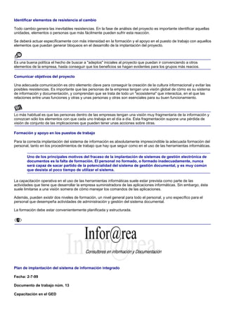 Identificar elementos de resistencia al cambio

Todo cambio genera las inevitables resistencias. En la fase de análisis del proyecto es importante identificar aquellas
unidades, elementos o personas que más fácilmente pueden sufrir esta reacción.

Se deberá actuar específicamente con más intensidad en la formación y el apoyo en el puesto de trabajo con aquellos
elementos que puedan generar bloqueos en el desarrollo de la implantación del proyecto.



Es una buena política el hecho de buscar a "adeptos" iniciales al proyecto que puedan ir convenciendo a otros
elementos de la empresa, hasta conseguir que los beneficios se hagan evidentes para los grupos más reacios.

Comunicar objetivos del proyecto

Una adecuada comunicación es otro elemento clave para conseguir la creación de la cultura informacional y evitar las
posibles resistencias. Es importante que las personas de la empresa tengan una visión global de cómo es su sistema
de información y documentación, y comprendan que se trata de todo un "ecosistema" que interactúa, en el que las
relaciones entre unas funciones y otras y unas personas y otras son esenciales para su buen funcionamiento.



Lo más habitual es que las personas dentro de las empresas tengan una visión muy fragmentaria de la información y
conozcan sólo los elementos con que cada uno trabaja en el día a día. Esta fragmentación supone una pérdida de
visión de conjunto de las implicaciones que pueden tener unas acciones sobre otras.

Formación y apoyo en los puestos de trabajo

Para la correcta implantación del sistema de información es absolutamente imprescindible la adecuada formación del
personal, tanto en los procedimientos de trabajo que hay que seguir como en el uso de las herramientas informáticas.

       Uno de los principales motivos del fracaso de la implantación de sistemas de gestión electrónica de
       documentos es la falta de formación. El personal no formado, o formado inadecuadamente, nunca
       será capaz de sacar partido de la potencialidad del sistema de gestión documental, y es muy común
       que desista al poco tiempo de utilizar el sistema.

La capacitación operativa en el uso de las herramientas informáticas suele estar prevista como parte de las
actividades que tiene que desarrollar la empresa suministradora de las aplicaciones informáticas. Sin embargo, ésta
suele limitarse a una visión somera de cómo manejar los comandos de las aplicaciones.

Además, pueden existir dos niveles de formación, un nivel general para todo el personal, y uno específico para el
personal que desempeña actividades de administración y gestión del sistema documental.

La formación debe estar convenientemente planificada y estructurada.




Plan de implantación del sistema de información integrado

Fecha: 2-7-99

Documento de trabajo núm. 13

Capacitación en el GED
 