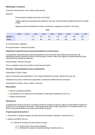 Metodología y calendario

Grupos de ocho personas como máximo (siete grupos)

Sesiones:

              Primera sesión explicativa (duración: tres horas).

              Tareas y ejercicios propuestos para realizar en tres días. Funcionamiento paralelo del sistema en papel
              y GED.

              Segunda sesión de resolución de dudas, comentarios y sugerencias (duración: dos horas).

                                                             Julio

                 M 20       X 21         J 22         V 23           L 26    M 27      X 28        J 29      V 30
Mañana                                  1A       3A             5A          7A        2B       4B         6B
Tarde                                   2A       4A             6A          1B        3B       5B         7B

A= primera sesión: explicativa

B= segunda sesión: resolución de dudas

Capacitación específica para el personal de gestión de la información

La capacitación específica para el personal de gestión de la información debe realizarse previamente a la
capacitación general, antes del comienzo de las pruebas. Además, debe incluir algunos módulos específicos para
este personal (consultad el programa).

Fecha prevista: miércoles 8 de julio.

Para no colapsar la atención al público se hará fuera de horario.

Personas: responsabilidades sobre la capacitación

Capacitación A: Elisa + Kattia.

Apoyo a los grupos entre capacitación A y B: Carlota. Resolución de dudas, reporte de errores, etc.

Instalación de usuarios mientras son capacitados y resolución de fallos técnicos: Fernando.

Capacitación B: Carlota + Elisa + Kattia + Fernando.

Necesidades

     Sala con capacidad suficiente.
     Computadora con el sistema en funcionamiento. Puede estar conectada a la red o no.
     Sistema de proyección.

Planificación

La planificación se tiene que hacer una semana antes de constituir los grupos. Kattia es responsable de hacerlo de
acuerdo con el encargado de formación. Todas las personas deben recibir capacitación; si no pueden asistir en la
fecha y hora prevista deben comunicarlo para cambiar de grupo.

Programa general de sesión A

1. Introducción: el sistema integrado de información de la empresa. Situación y avances (5 min.)

2. Objetivos del GED: (20 min.)

        2.1. Eliminar la circulación de documentos en papel

              2.1.1. Archivo físico: documentos originales
              2.1.2. Utilización de copias en papel para trabajo. Importancia de su
 
