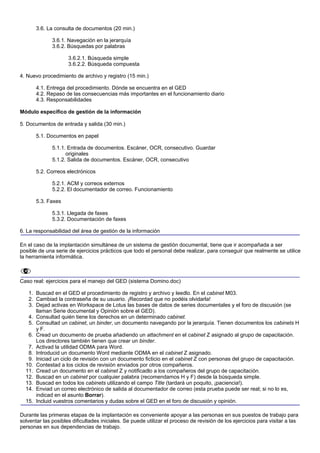 3.6. La consulta de documentos (20 min.)

              3.6.1. Navegación en la jerarquía
              3.6.2. Búsquedas por palabras

                     3.6.2.1. Búsqueda simple
                     3.6.2.2. Búsqueda compuesta

4. Nuevo procedimiento de archivo y registro (15 min.)

       4.1. Entrega del procedimiento. Dónde se encuentra en el GED
       4.2. Repaso de las consecuencias más importantes en el funcionamiento diario
       4.3. Responsabilidades

Módulo específico de gestión de la información

5. Documentos de entrada y salida (30 min.)

       5.1. Documentos en papel

              5.1.1. Entrada de documentos. Escáner, OCR, consecutivo. Guardar
                    originales
              5.1.2. Salida de documentos. Escáner, OCR, consecutivo

       5.2. Correos electrónicos

              5.2.1. ACM y correos externos
              5.2.2. El documentador de correo. Funcionamiento

       5.3. Faxes

              5.3.1. Llegada de faxes
              5.3.2. Documentación de faxes

6. La responsabilidad del área de gestión de la información

En el caso de la implantación simultánea de un sistema de gestión documental, tiene que ir acompañada a ser
posible de una serie de ejercicios prácticos que todo el personal debe realizar, para conseguir que realmente se utilice
la herramienta informática.



Caso real: ejercicios para el manejo del GED (sistema Domino.doc)

   1. Buscad en el GED el procedimiento de registro y archivo y leedlo. En el cabinet M03.
   2. Cambiad la contraseña de su usuario. ¡Recordad que no podéis olvidarla!
   3. Dejad activas en Workspace de Lotus las bases de datos de series documentales y el foro de discusión (se
      llaman Serie documental y Opinión sobre el GED).
   4. Consultad quién tiene los derechos en un determinado cabinet.
   5. Consultad un cabinet, un binder, un documento navegando por la jerarquía. Tienen documentos los cabinets H
      y F.
   6. Cread un documento de prueba añadiendo un attachment en el cabinet Z asignado al grupo de capacitación.
      Los directores también tienen que crear un binder.
   7. Activad la utilidad ODMA para Word.
   8. Introducid un documento Word mediante ODMA en el cabinet Z asignado.
   9. Iniciad un ciclo de revisión con un documento ficticio en el cabinet Z con personas del grupo de capacitación.
  10. Contestad a los ciclos de revisión enviados por otros compañeros.
  11. Cread un documento en el cabinet Z y notificadlo a los compañeros del grupo de capacitación.
  12. Buscad en un cabinet por cualquier palabra (recomendamos H y F) desde la búsqueda simple.
  13. Buscad en todos los cabinets utilizando el campo Title (tardará un poquito, ¡paciencia!).
  14. Enviad un correo electrónico de salida al documentador de correo (esta prueba puede ser real; si no lo es,
      indicad en el asunto Borrar).
  15. Incluid vuestros comentarios y dudas sobre el GED en el foro de discusión y opinión.

Durante las primeras etapas de la implantación es conveniente apoyar a las personas en sus puestos de trabajo para
solventar las posibles dificultades iniciales. Se puede utilizar el proceso de revisión de los ejercicios para visitar a las
personas en sus dependencias de trabajo.
 