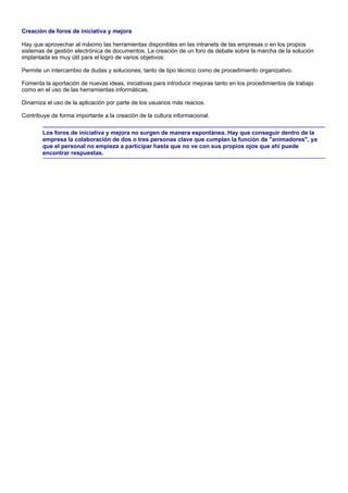 Creación de foros de iniciativa y mejora

Hay que aprovechar al máximo las herramientas disponibles en las intranets de las empresas o en los propios
sistemas de gestión electrónica de documentos. La creación de un foro de debate sobre la marcha de la solución
implantada es muy útil para el logro de varios objetivos:

Permite un intercambio de dudas y soluciones, tanto de tipo técnico como de procedimiento organizativo.

Fomenta la aportación de nuevas ideas, iniciativas para introducir mejoras tanto en los procedimientos de trabajo
como en el uso de las herramientas informáticas.

Dinamiza el uso de la aplicación por parte de los usuarios más reacios.

Contribuye de forma importante a la creación de la cultura informacional.

        Los foros de iniciativa y mejora no surgen de manera espontánea. Hay que conseguir dentro de la
        empresa la colaboración de dos o tres personas clave que cumplan la función de "animadores", ya
        que el personal no empieza a participar hasta que no ve con sus propios ojos que ahí puede
        encontrar respuestas.
 