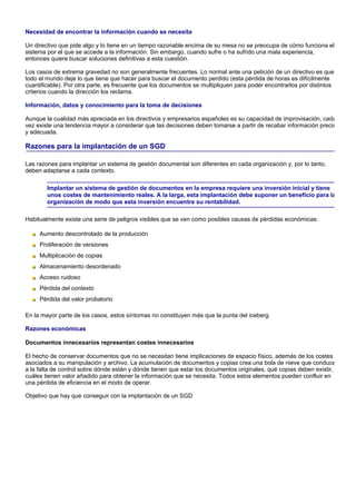 Necesidad de encontrar la información cuando se necesita

Un directivo que pide algo y lo tiene en un tiempo razonable encima de su mesa no se preocupa de cómo funciona el
sistema por el que se accede a la información. Sin embargo, cuando sufre o ha sufrido una mala experiencia,
entonces quiere buscar soluciones definitivas a esta cuestión.

Los casos de extrema gravedad no son generalmente frecuentes. Lo normal ante una petición de un directivo es que
todo el mundo deje lo que tiene que hacer para buscar el documento perdido (esta pérdida de horas es difícilmente
cuantificable). Por otra parte, es frecuente que los documentos se multipliquen para poder encontrarlos por distintos
criterios cuando la dirección los reclama.

Información, datos y conocimiento para la toma de decisiones

Aunque la cualidad más apreciada en los directivos y empresarios españoles es su capacidad de improvisación, cada
vez existe una tendencia mayor a considerar que las decisiones deben tomarse a partir de recabar información precis
y adecuada.

Razones para la implantación de un SGD

Las razones para implantar un sistema de gestión documental son diferentes en cada organización y, por lo tanto,
deben adaptarse a cada contexto.

        Implantar un sistema de gestión de documentos en la empresa requiere una inversión inicial y tiene
        unos costes de mantenimiento reales. A la larga, esta implantación debe suponer un beneficio para la
        organización de modo que esta inversión encuentre su rentabilidad.

Habitualmente existe una serie de peligros visibles que se ven como posibles causas de pérdidas económicas:

     Aumento descontrolado de la producción
     Proliferación de versiones
     Multiplicación de copias
     Almacenamiento desordenado
     Acceso ruidoso
     Pérdida del contexto
     Pérdida del valor probatorio

En la mayor parte de los casos, estos síntomas no constituyen más que la punta del iceberg.

Razones económicas

Documentos innecesarios representan costes innecesarios

El hecho de conservar documentos que no se necesitan tiene implicaciones de espacio físico, además de los costes
asociados a su manipulación y archivo. La acumulación de documentos y copias crea una bola de nieve que conduce
a la falta de control sobre dónde están y dónde tienen que estar los documentos originales, qué copias deben existir,
cuáles tienen valor añadido para obtener la información que se necesita. Todos estos elementos pueden confluir en
una pérdida de eficiencia en el modo de operar.

Objetivo que hay que conseguir con la implantación de un SGD
 