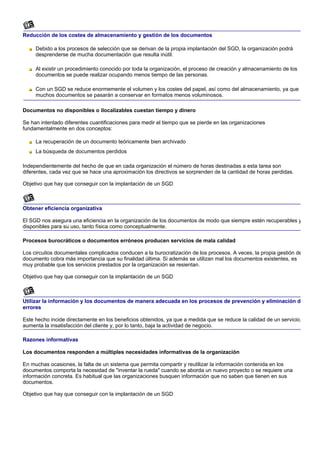 Reducción de los costes de almacenamiento y gestión de los documentos

     Debido a los procesos de selección que se derivan de la propia implantación del SGD, la organización podrá
     desprenderse de mucha documentación que resulta inútil.

     Al existir un procedimiento conocido por toda la organización, el proceso de creación y almacenamiento de los
     documentos se puede realizar ocupando menos tiempo de las personas.

     Con un SGD se reduce enormemente el volumen y los costes del papel, así como del almacenamiento, ya que
     muchos documentos se pasarán a conservar en formatos menos voluminosos.

Documentos no disponibles o ilocalizables cuestan tiempo y dinero

Se han intentado diferentes cuantificaciones para medir el tiempo que se pierde en las organizaciones
fundamentalmente en dos conceptos:

     La recuperación de un documento teóricamente bien archivado
     La búsqueda de documentos perdidos

Independientemente del hecho de que en cada organización el número de horas destinadas a esta tarea son
diferentes, cada vez que se hace una aproximación los directivos se sorprenden de la cantidad de horas perdidas.

Objetivo que hay que conseguir con la implantación de un SGD



Obtener eficiencia organizativa

El SGD nos asegura una eficiencia en la organización de los documentos de modo que siempre estén recuperables y
disponibles para su uso, tanto física como conceptualmente.

Procesos burocráticos o documentos erróneos producen servicios de mala calidad

Los circuitos documentales complicados conducen a la burocratización de los procesos. A veces, la propia gestión de
documento cobra más importancia que su finalidad última. Si además se utilizan mal los documentos existentes, es
muy probable que los servicios prestados por la organización se resientan.

Objetivo que hay que conseguir con la implantación de un SGD



Utilizar la información y los documentos de manera adecuada en los procesos de prevención y eliminación d
errores

Este hecho incide directamente en los beneficios obtenidos, ya que a medida que se reduce la calidad de un servicio,
aumenta la insatisfacción del cliente y, por lo tanto, baja la actividad de negocio.

Razones informativas

Los documentos responden a múltiples necesidades informativas de la organización

En muchas ocasiones, la falta de un sistema que permita compartir y reutilizar la información contenida en los
documentos comporta la necesidad de "inventar la rueda" cuando se aborda un nuevo proyecto o se requiere una
información concreta. Es habitual que las organizaciones busquen información que no saben que tienen en sus
documentos.

Objetivo que hay que conseguir con la implantación de un SGD
 