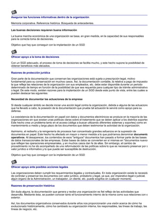 Asegurar las funciones informativas dentro de la organización

Memoria corporativa. Referencia histórica. Búsqueda de antecedentes.

Las buenas decisiones requieren buena información

La buena marcha económica de una organización se basa, en gran medida, en la capacidad de sus responsables
para la correcta toma de decisiones.

Objetivo que hay que conseguir con la implantación de un SGD



Ofrecer apoyo a la toma de decisiones

Con un SGD adecuado, el proceso de toma de decisiones se facilita mucho, y este hecho supone la posibilidad de
obtener beneficios más elevados.

Razones de protección jurídica

Gran parte de la documentación que conservan las organizaciones está sujeta a prescripción legal, motivo
fundamental para su conservación en muchos casos. Así, la documentación contable, la relativa a pago de impuestos
la que refleja las relaciones de la organización con sus empleados, etc. debe estar disponible durante un periodo
determinado de tiempo en función de la posibilidad de que sea requerida para cualquier tipo de trámite administrativo
o legal. De este modo, existen razones para la implantación de un SGD desde este punto de vista, entre las cuales se
pueden destacar las siguientes:

Necesidad de documentar las actuaciones de la empresa

Si desde cualquier ámbito se decide iniciar una acción legal contra la organización, debida a alguna de las actuacione
que ha llevado a cabo, la posesión de la documentación que pruebe tal actuación le servirá como apoyo para su
defensa.

La coexistencia de la documentación en papel con datos y documentos electrónicos se produce en la mayoría de las
organizaciones sin que existan unas políticas claras sobre el tratamiento que se deben aplicar a los distintos soportes
Este hecho crea un problema tanto en el acceso (obliga a buscar utilizando diferentes sistemas y soportes) como en e
mantenimiento a medio y largo plazo de los documentos que deben testimoniar la actividad de la organización.

Asimismo, el rediseño y la reingeniería de procesos han concentrado grandes esfuerzos en la supresión de
documentos en papel. Este hecho ha afectado en mayor o menor medida a lo que podríamos denominar documento
operativos. Al desaparecer, los contenidos de esos "antiguos" documentos han pasado a formar parte de las bases
de datos transaccionales de las empresas. Estas bases de datos se convierten en sí mismas en "documentos nuevos
que reflejan las operaciones empresariales, y en muchos casos dan fe de ellas. Sin embargo, el cambio de
procedimiento no ha ido acompañado de una reformulación de las políticas sobre lo que es necesario preservar por s
valor jurídico e informativo y lo que puede ser susceptible de destrucción.

Objetivo que hay que conseguir con la implantación de un SGD



Ofrecer apoyo ante posibles acciones legales

Las organizaciones deben cumplir los requerimientos legales y contractuales. En toda organización existe la necesida
de controlar y preservar los documentos con valor jurídico, probatorio y legal, ya que, por imperativo legal o judicial,
algún órgano de la Administración, un trabajador, un cliente, etc. puede exigirlos en cualquier momento.

Razones de preservación histórica

Sin duda alguna, la documentación que genera y recibe una organización es fiel reflejo de las actividades que
desarrolla. Mediante ésta, se pueden conocer tanto el funcionamiento interno de la misma como sus relaciones con e
exterior.

Así, los documentos organizativos conservados durante años nos proporcionarán una visión acerca de cómo ha
evolucionado históricamente, cómo ha cambiado su organización interna, los responsables, las líneas de trabajo, las
líneas de negocio, etc.
 