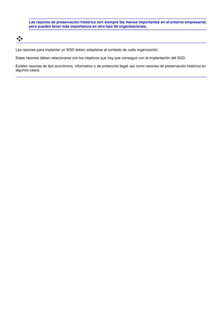Las razones de preservación histórica son siempre las menos importantes en el entorno empresarial,
       pero pueden tener más importancia en otro tipo de organizaciones.




Las razones para implantar un SGD deben adaptarse al contexto de cada organización.

Estas razones deben relacionarse con los objetivos que hay que conseguir con la implantación del SGD.

Existen razones de tipo económico, informativo o de protección legal, así como razones de preservación histórica en
algunos casos.
 