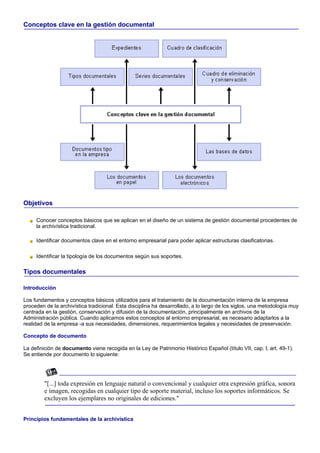 Conceptos clave en la gestión documental




Objetivos

     Conocer conceptos básicos que se aplican en el diseño de un sistema de gestión documental procedentes de
     la archivística tradicional.

     Identificar documentos clave en el entorno empresarial para poder aplicar estructuras clasificatorias.

     Identificar la tipología de los documentos según sus soportes.

Tipos documentales

Introducción

Los fundamentos y conceptos básicos utilizados para el tratamiento de la documentación interna de la empresa
proceden de la archivística tradicional. Esta disciplina ha desarrollado, a lo largo de los siglos, una metodología muy
centrada en la gestión, conservación y difusión de la documentación, principalmente en archivos de la
Administración pública. Cuando aplicamos estos conceptos al entorno empresarial, es necesario adaptarlos a la
realidad de la empresa -a sus necesidades, dimensiones, requerimientos legales y necesidades de preservación.

Concepto de documento

La definición de documento viene recogida en la Ley de Patrimonio Histórico Español (título VII, cap. I, art. 49-1).
Se entiende por documento lo siguiente:




         "[...] toda expresión en lenguaje natural o convencional y cualquier otra expresión gráfica, sonora
         e imagen, recogidas en cualquier tipo de soporte material, incluso los soportes informáticos. Se
         excluyen los ejemplares no originales de ediciones."


Principios fundamentales de la archivística
 