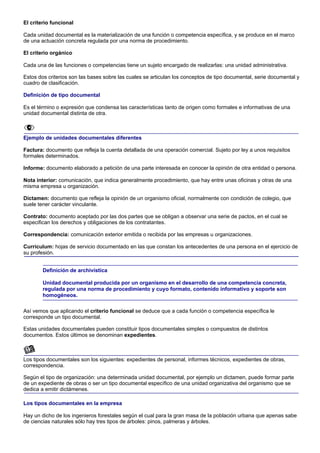 El criterio funcional

Cada unidad documental es la materialización de una función o competencia específica, y se produce en el marco
de una actuación concreta regulada por una norma de procedimiento.

El criterio orgánico

Cada una de las funciones o competencias tiene un sujeto encargado de realizarlas: una unidad administrativa.

Estos dos criterios son las bases sobre las cuales se articulan los conceptos de tipo documental, serie documental y
cuadro de clasificación.

Definición de tipo documental

Es el término o expresión que condensa las características tanto de origen como formales e informativas de una
unidad documental distinta de otra.



Ejemplo de unidades documentales diferentes

Factura: documento que refleja la cuenta detallada de una operación comercial. Sujeto por ley a unos requisitos
formales determinados.

Informe: documento elaborado a petición de una parte interesada en conocer la opinión de otra entidad o persona.

Nota interior: comunicación, que indica generalmente procedimiento, que hay entre unas oficinas y otras de una
misma empresa u organización.

Dictamen: documento que refleja la opinión de un organismo oficial, normalmente con condición de colegio, que
suele tener carácter vinculante.

Contrato: documento aceptado por las dos partes que se obligan a observar una serie de pactos, en el cual se
especifican los derechos y obligaciones de los contratantes.

Correspondencia: comunicación exterior emitida o recibida por las empresas u organizaciones.

Currículum: hojas de servicio documentado en las que constan los antecedentes de una persona en el ejercicio de
su profesión.


        Definición de archivística

        Unidad documental producida por un organismo en el desarrollo de una competencia concreta,
        regulada por una norma de procedimiento y cuyo formato, contenido informativo y soporte son
        homogéneos.

Así vemos que aplicando el criterio funcional se deduce que a cada función o competencia específica le
corresponde un tipo documental.

Estas unidades documentales pueden constituir tipos documentales simples o compuestos de distintos
documentos. Estos últimos se denominan expedientes.



Los tipos documentales son los siguientes: expedientes de personal, informes técnicos, expedientes de obras,
correspondencia.

Según el tipo de organización: una determinada unidad documental, por ejemplo un dictamen, puede formar parte
de un expediente de obras o ser un tipo documental específico de una unidad organizativa del organismo que se
dedica a emitir dictámenes.

Los tipos documentales en la empresa

Hay un dicho de los ingenieros forestales según el cual para la gran masa de la población urbana que apenas sabe
de ciencias naturales sólo hay tres tipos de árboles: pinos, palmeras y árboles.
 