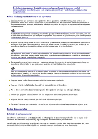 En el diseño de proyectos de gestión documental es muy frecuente tener que redefinir
        conceptualmente expedientes, que en la empresa se consideran y se tratan como documentos
        independientes.

Normas prácticas para el tratamiento de los expedientes

     Los documentos que componen los expedientes deben guardarse preferiblemente juntos, tanto si son
     producidos dentro de la misma unidad como si provienen de fuera. En los soportes informáticos también es
     importante mantener asociado, mediante un elemento vinculante, el conjunto de documentos que componen
     cada expediente.



     Puede haber excepciones cuando hay documentos que por su formato físico no pueden archivarse junto con
     el resto de la documentación -por ejemplo, los proyectos (documentos muy voluminosos) que forman parte de
     un expediente de obras.


     Hay que evitar el hecho de sacar los documentos de un expediente para formar colecciones de documentos
     similares. Si se hace, hay que mantener siempre la referencia que vincula el documento con el resto de su
     expediente. Las herramientas informáticas permiten realizar esta tarea con facilidad.



     En la práctica, esta norma se rompe frecuentemente por necesidades informativas de las propias empresas.
     Por ejemplo, para crear secuencias de actas de un expediente de compras es más fácil buscar sobre todo el
     conjunto que hacerlo expediente a expediente.


     Es necesario numerar los documentos y hacer una relación de contenido de las carpetas que contienen un
     expediente determinado, ya que esta acción garantiza la integridad de dicho expediente.



     Éste es un caso ideal, aunque en la mayoría de las ocasiones en las empresas resulta utópico numerar los
     expedientes en papel por la cantidad de tiempo que exige. Las herramientas informáticas facilitan esta tarea
     en la creación de expedientes digitales.


     Hay que conservar los documentos en orden dentro de cada expediente.

     Hay que evitar la multiplicidad y dispersión de los expedientes (el desorden).

     No se deben extraer los documentos originales del expediente sin dejar una fotocopia o testigo.

     Tienen que graparse los documentos con sus respectivas respuestas (mejor que con clips).

     Hay que agrupar los documentos que van con el documento principal.

     Se deben identificar los expedientes con las fechas extremas, el nombre y la signatura que vayan a tener.

Series documentales

Definición de serie documental

La definición archivística de serie documental es "el conjunto de documentos producidos por un sujeto en el
desarrollo de una misma competencia y regulados por la misma norma de procedimiento".

La definición archivística parte de aplicar el criterio de procedencia orgánica a los tipos documentales. Así, cada
secuencia de tipo documental producida por un sujeto concreto constituye una serie documental.
 