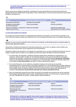 Las series documentales son la base para crear la estructura de clasificación del sistema de
        gestión documental.

Serían series documentales las siguientes: expedientes de personal del Servicio de Personal de la Dirección
General de Servicios del Ministerio de Agricultura, Pesca y Alimentación, informes técnicos del Servicio de Estudios
del Banco de España, etc.



Criterio                             Concepto de gestión documental              Ejemplo
Documentos (abstracto)               Unidades documentales                       Informe
Unidades documentales +              Tipos documentales                          Informe de auditoría
función/competencia
Tipos documentales + procedencia Series documentales                             Informes de auditoría del
orgánica (secuencias)                                                            Departamento de Auditoría Interna

La serie documental en la empresa

El concepto de serie documental es completamente inexistente en la empresa. Los documentos se tienden a ver
como elementos sueltos o grupos que responden más a una necesidad informativa que a una realidad organizativa.



Ejemplo: se crea un archivo específico de los informes de accidentes y enfermedad porque se necesita realizar un
informe sobre absentismo laboral.

Nuevamente, la definición procede de la archivística tradicional y, por lo tanto, se adapta en gran medida a las
estructuras de funcionamiento de los organismos de la Administración.

Al diseñar el sistema documental de una empresa nos encontramos con una gran variedad de situaciones que nos
obligan a adaptar estos conceptos a una realidad que sobre todo espera del sistema soluciones prácticas.

   1. En primer lugar, las pequeñas y medianas empresas apenas tienen dibujados los organigramas o, en
      ocasiones, incluso carecen de ellos. En las empresas grandes -en las que ya encontramos estructuras
      orgánicas más definidas-, actualmente se impone el modelo de las denominadas estructuras matriciales,
      en las que las dependencias dejan de ser jerárquicas y monofuncionales. Este hecho dificulta la aplicación
      del concepto de serie documental si se utiliza un criterio estrictamente orgánico.

   2. Con mucha frecuencia, en las medianas y pequeñas empresas, las funciones son asumidas
      simultáneamente por varias personas, que pueden pertenecer a un mismo departamento (unidad orgánica) e
      incluso puede que no exista una división departamental clara. En estos casos es imposible definir las series
      documentales a partir de criterios orgánicos, por lo que la tendencia es a que la serie documental se
      considere una secuencia de documentos derivada de la misma actividad funcional.

   3. Hay una problemática específica para definir las series documentales de la alta dirección de las empresas.
      Éstas trabajan generalmente sobre una gran multiplicidad de asuntos, lo que hace que en ocasiones haya
      que crear "expedientes de asuntos" y utilizar algunos criterios temáticos.



       Criterio                         Concepto de gestión documental           Ejemplo
       Documentos (abstracto)           Unidades documentales                    Informe
       Unidades documentales +          Tipos documentales                       Informe de auditoría
       función/competencia
       Secuencia de tipos               Series documentales                      Informes de auditoría
       documentales + procedencia
       funcional


        El diseño de un sistema de gestión documental requiere la introducción del concepto de serie
        documental en la empresa. Éste tiene que ser conocido y entendido por todas las personas que
        guardan relación con los documentos.
 
