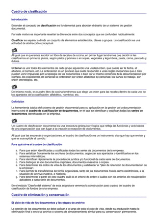 Cuadro de clasificación

Introducción

Entender el concepto de clasificación es fundamental para abordar el diseño de un sistema de gestión
documental.

Por este motivo es importante reseñar la diferencia entre dos conceptos que se confunden habitualmente:

Clasificar es separar o dividir un conjunto de elementos establecidos, clases o grupos. La clasificación es una
actividad de abstracción conceptual.



Al igual que si queremos escribir un libro de recetas de cocina, en primer lugar tendremos que decidir si las
clasificamos en primeros platos, según platos y postres o en sopas, vegetales y legumbres, pasta, carne, pescado y
dulces.

Ordenar es unir todos los elementos de cada grupo siguiendo una unidad-orden, que puede ser la fecha, el
alfabeto, el número, etc. La ordenación es un proceso que suele responder a unas reglas mecánicas que o bien
pueden venir impuestas por la tipología de los documentos o bien por el mismo contenido de la documentación: por
ejemplo, los expedientes de personal se ordenarán por orden alfabético de personas; los partes de trabajo, por
orden cronológico, etc.



Del mismo modo, en nuestro libro de cocina tendremos que elegir un orden para las recetas dentro de cada uno de
los apartados de la clasificación: alfabético, numérico, etc.

Definición

La herramienta básica del sistema de gestión documental para su aplicación en la gestión de la documentación
interna será el cuadro de clasificación de documentos, en el que se identifican y codifican todas las series de
documentos identificadas en la empresa.



Un cuadro de clasificación documental es una estructura jerárquica y lógica que refleja las funciones y actividades
de una organización que dan lugar a la creación o recepción de documentos.

Al igual que las empresas y organizaciones, el cuadro de clasificación es un instrumento vivo que hay que revisar y
que es susceptible al cambio.

Para qué sirve el cuadro de clasificación

   a. Para que estén identificadas y codificadas todas las series de documentos de la empresa.
   b. Para señalizar físicamente los archivos de documentos, organizar sus apartados o identificarlos en los
      sistemas informáticos.
   c. Para identificar rápidamente la procedencia jurídica y/o funcional de cada serie de documentos.
   d. Para distinguir si son documentos originales, documentos maestros o copias.
   e. Para determinar los ciclos de vida de los documentos y establecer el "plan de retención de documentación de
      la empresa".
   f. Para permitir la transferencia de forma organizada, tanto de los documentos físicos como electrónicos, a la
      situación de archivo inactivo, e histórico.
   g. Para determinar a partir de este cuadro cuál es el criterio de orden o cuáles son los criterios de recuperación
      aplicables a cada serie de documentos.

En el módulo "Diseño del sistema" de esta asignatura veremos la construcción paso a paso del cuadro de
clasificación de fondos de una empresa.

Cuadro de eliminación y conservación

El ciclo de vida de los documentos y las etapas de archivo

La gestión de los documentos se debe aplicar a lo largo de todo el ciclo de vida, desde su producción hasta la
eliminación final o envío al archivo o sistema de almacenamiento similar para su conservación permanente.
 