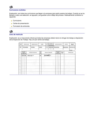 Currículums recibidos

Explicación: son todos los currículums que llegan a la empresa para pedir puestos de trabajo. Cuando ya se ha
llevado a cabo una selección, se agrupan y se guardan como reflejo del proceso. Habitualmente contienen lo
siguiente:

     Currículums
     Cartas de presentación
     Formulario de entrevista




Libro de matrícula

Explicación: es un documento oficial que todas las empresas deben tener en el lugar de trabajo a disposición
de la Inspección de Trabajo. Hay uno por centro de trabajo.
 