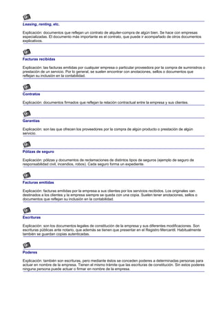 Leasing, renting, etc.

Explicación: documentos que reflejan un contrato de alquiler-compra de algún bien. Se hace con empresas
especializadas. El documento más importante es el contrato, que puede ir acompañado de otros documentos
explicativos.



Facturas recibidas

Explicación: las facturas emitidas por cualquier empresa o particular proveedora por la compra de suministros o
prestación de un servicio. Por lo general, se suelen encontrar con anotaciones, sellos o documentos que
reflejan su inclusión en la contabilidad.



Contratos

Explicación: documentos firmados que reflejan la relación contractual entre la empresa y sus clientes.



Garantías

Explicación: son las que ofrecen los proveedores por la compra de algún producto o prestación de algún
servicio.



Pólizas de seguro

Explicación: pólizas y documentos de reclamaciones de distintos tipos de seguros (ejemplo de seguro de
responsabilidad civil, incendios, robos). Cada seguro forma un expediente.



Facturas emitidas

Explicación: facturas emitidas por la empresa a sus clientes por los servicios recibidos. Los originales van
destinados a los clientes y la empresa siempre se queda con una copia. Suelen tener anotaciones, sellos o
documentos que reflejan su inclusión en la contabilidad.



Escrituras

Explicación: son los documentos legales de constitución de la empresa y sus diferentes modificaciones. Son
escrituras públicas ante notario, que además se tienen que presentar en el Registro Mercantil. Habitualmente
también se guardan copias autenticadas.



Poderes

Explicación: también son escrituras, pero mediante éstos se conceden poderes a determinadas personas para
actuar en nombre de la empresa. Tienen el mismo trámite que las escrituras de constitución. Sin estos poderes
ninguna persona puede actuar o firmar en nombre de la empresa.
 