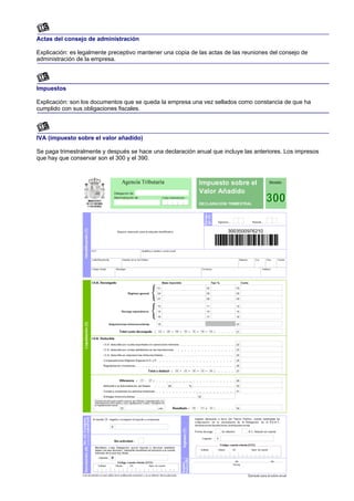 Actas del consejo de administración

Explicación: es legalmente preceptivo mantener una copia de las actas de las reuniones del consejo de
administración de la empresa.



Impuestos

Explicación: son los documentos que se queda la empresa una vez sellados como constancia de que ha
cumplido con sus obligaciones fiscales.



IVA (impuesto sobre el valor añadido)

Se paga trimestralmente y después se hace una declaración anual que incluye las anteriores. Los impresos
que hay que conservar son el 300 y el 390.
 