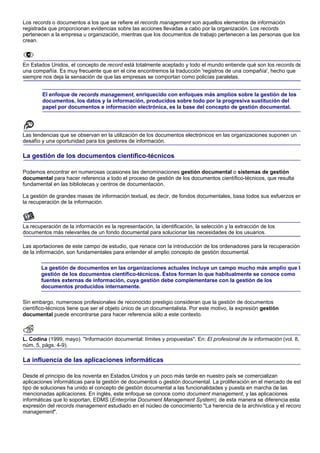 Los records o documentos a los que se refiere el records management son aquellos elementos de información
registrada que proporcionan evidencias sobre las acciones llevadas a cabo por la organización. Los records
pertenecen a la empresa u organización, mientras que los documentos de trabajo pertenecen a las personas que los
crean.



En Estados Unidos, el concepto de record está totalmente aceptado y todo el mundo entiende qué son los records de
una compañía. Es muy frecuente que en el cine encontremos la traducción 'registros de una compañía', hecho que
siempre nos deja la sensación de que las empresas se comportan como policías paralelas.


        El enfoque de records management, enriquecido con enfoques más amplios sobre la gestión de los
        documentos, los datos y la información, producidos sobre todo por la progresiva sustitución del
        papel por documentos e información electrónica, es la base del concepto de gestión documental.




Las tendencias que se observan en la utilización de los documentos electrónicos en las organizaciones suponen un
desafío y una oportunidad para los gestores de información.

La gestión de los documentos científico-técnicos

Podemos encontrar en numerosas ocasiones las denominaciones gestión documental o sistemas de gestión
documental para hacer referencia a todo el proceso de gestión de los documentos científico-técnicos, que resulta
fundamental en las bibliotecas y centros de documentación.

La gestión de grandes masas de información textual, es decir, de fondos documentales, basa todos sus esfuerzos en
la recuperación de la información.



La recuperación de la información es la representación, la identificación, la selección y la extracción de los
documentos más relevantes de un fondo documental para solucionar las necesidades de los usuarios.

Las aportaciones de este campo de estudio, que renace con la introducción de los ordenadores para la recuperación
de la información, son fundamentales para entender el amplio concepto de gestión documental.

        La gestión de documentos en las organizaciones actuales incluye un campo mucho más amplio que la
        gestión de los documentos científico-técnicos. Éstos forman lo que habitualmente se conoce como
        fuentes externas de información, cuya gestión debe complementarse con la gestión de los
        documentos producidos internamente.

Sin embargo, numerosos profesionales de reconocido prestigio consideran que la gestión de documentos
científico-técnicos tiene que ser el objeto único de un documentalista. Por este motivo, la expresión gestión
documental puede encontrarse para hacer referencia sólo a este contexto.



L. Codina (1999, mayo). "Información documental: límites y propuestas". En: El profesional de la información (vol. 8,
núm. 5, págs. 4-9).

La influencia de las aplicaciones informáticas

Desde el principio de los noventa en Estados Unidos y un poco más tarde en nuestro país se comercializan
aplicaciones informáticas para la gestión de documentos o gestión documental. La proliferación en el mercado de est
tipo de soluciones ha unido el concepto de gestión documental a las funcionalidades y puesta en marcha de las
mencionadas aplicaciones. En inglés, este enfoque se conoce como document management, y las aplicaciones
informáticas que lo soportan, EDMS (Enterprise Document Management System); de esta manera se diferencia esta
expresión del records management estudiado en el núcleo de conocimiento "La herencia de la archivística y el record
management".
 